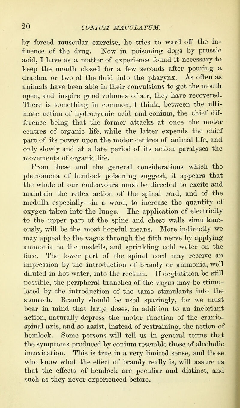 by forced muscular exercise, lie tries to ward off tlie in- fluence of the drug. Now in poisoning dogs by prussic acid, I have as a matter of experience found it necessary to keep the mouth closed for a few seconds after pouring a drachm or two of the fluid into the pharynx. As often as animals have been able in their convulsions to get the mouth open, and inspire good volumes of air, they have recovered. There is something in common, I think, between the ulti- mate action of hydrocyanic acid and conium, the chief dif- ference being that the former attacks at once the motor centres of organic life, while the latter expends the chief part of its power upon the motor centres of animal life, and only slowly and at a late period of its action paralyses the movements of organic life. From these and the general considerations which the phenomena of hemlock poisoning suggest, it appears that the whole of our endeavours must be directed to excite and maintain the reflex action of the spinal cord, and of the medulla especially—in a word, to increase the quantity of oxygen taken into the lungs. The application of electricity to the upper part of the spine and chest walls simultane- ously, will be the most hopeful means. More indirectly we may appeal to the vagus through the fifth nerve by applying ammonia to the nostrils, and sprinkling cold water on the face. The lower part of the spinal cord may receive an impression by the introduction of brandy or ammonia, well diluted in hot water, into the rectum. If deglutition be still possible, the peripheral branches of the vagus may be stimu- lated by the introduction of the same stimulants into the stomach. Brandy should be used sparingly, for we must bear in mind that large doses, in addition to an inebriant action, naturally depress the motor function of the cranio- spinal axis, and so assist, instead of restraining, the action of hemlock. Some persons will tell us in general terms that the symptoms produced by conium resemble those of alcoholic intoxication. This is true in a very limited sense, and those who know what the effect of brandy really is, will assure us that the effects of hemlock are peculiar and distinct, and such as they never experienced before.