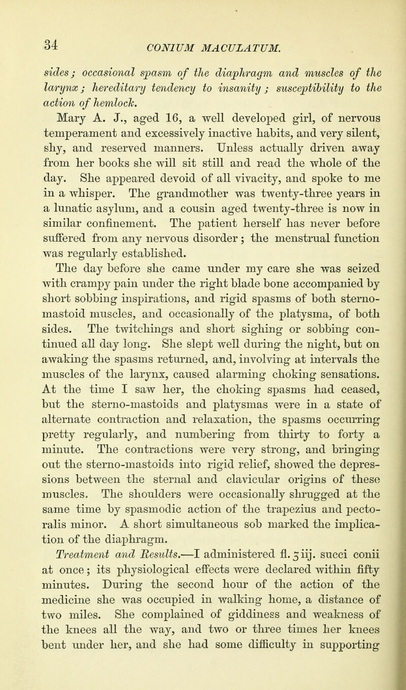 sides; occasional spasm of the diaphragm and muscles of the larynx j hereditary tendency to insanity ; susceptibility to the action of hemlocJc. Mary A. J., aged 16, a well developed girl, of nervoT:is temperament and excessively inactive habits, and very silent, shy, and reserved manners. Unless actually driven away from her books she will sit still and read the whole of the day. She appeared devoid of all vivacity, and spoke to me in a whisper. The grandmother was twenty-three years in a lunatic asylum, and a cousin aged twenty-three is now in similar confinement. The patient herself has never before suffered from any nervous disorder; the menstrual function was regularly established. The day before she came under my care she was seized with crampy pain under the right blade bone accompanied by short sobbing inspirations, and rigid spasms of both sterno- mastoid muscles, and occasionally of the platysma, of both sides. The twitchings and short sighing or sobbing con- tinued all day long. She slept well during the night, but on awaking the spasms returned, and, involving at intervals the muscles of the larynx, caused alarming choking sensations. At the time I saw her, the choking spasms had ceased, but the sterno-mastoids and platysmas were in a state of alternate contraction and relaxation, the spasms occurring pretty regularly, and numbering from thirty to forty a minute. The contractions were very strong, and bringing out the sterno-mastoids into rigid relief, showed the depres- sions between the sternal and clavicular origins of these muscles. The shoulders were occasionally shrugged at the same time by spasmodic action of the trapezius and pecto- ralis minor. A short simultaneous sob marked the implica- tion of the diaphragm. Treatment and Results.—I administered fl. ^iij. succi conii at once; its physiological effects were declared within fifty minutes. During the second hour of the action of the medicine she was occupied in walking home, a distance of two miles. She complained of giddiness and weakness of the knees all the way, and two or three times her knees bent under her, and she had some difficulty in supporting