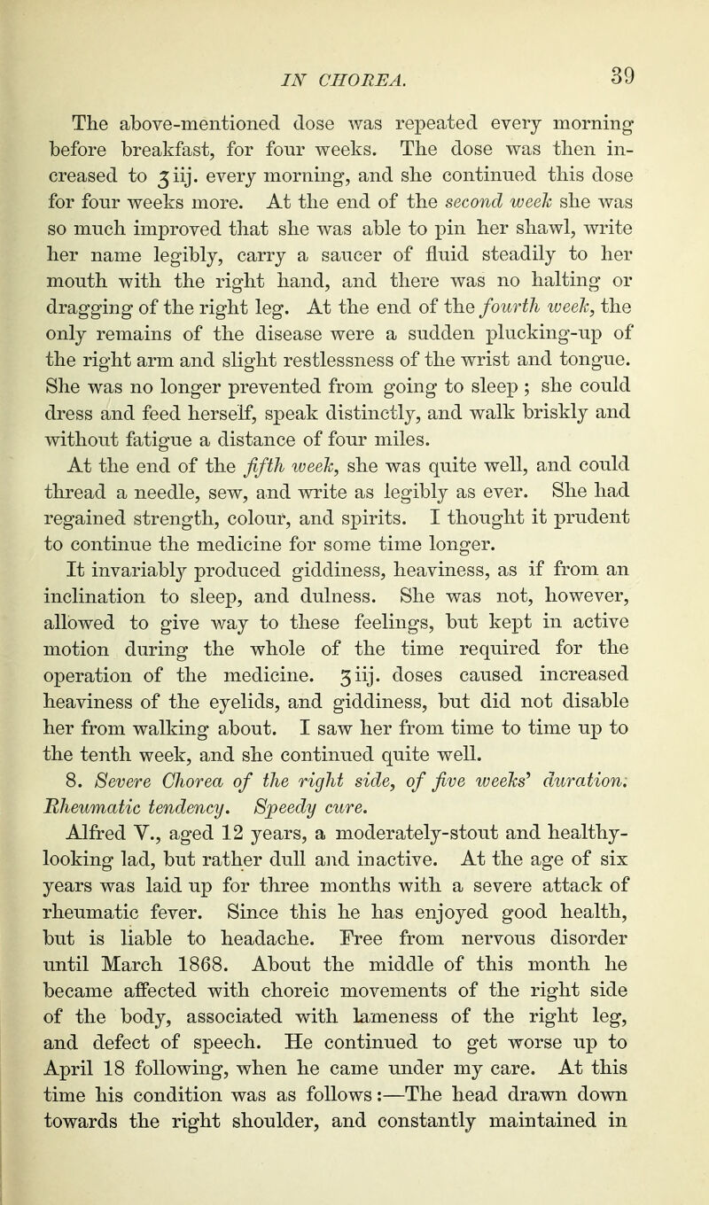 The above-mentioned dose was repeated every morning before breakfast, for fonr weeks. The dose was then in- creased to 5iij. every morning, and she continued this dose for fonr weeks more. At the end of the second weeh she was so mnch improved that she was able to pin her shawl, write her name legibly, carry a saucer of fluid steadily to her mouth with the right hand, and there was no halting or dragging of the right leg. At the end of the fourth week, the only remains of the disease were a sudden plucking-up of the right arm and slight restlessness of the wrist and tongue. She was no longer prevented from going to sleep ; she could dress and feed herself, speak distinctly, and walk briskly and without fatigue a distance of four miles. At the end of the ffth iveeh, she was quite well, and could thread a needle, sew, and write as legibly as ever. She had regained strength, colour, and spirits. I thought it prudent to continue the medicine for some time longer. It invariably produced giddiness, heaviness, as if from an inclination to sleep, and dulness. She was not, however, allowed to give way to these feelings, but kept in active motion during the whole of the time required for the operation of the medicine. 3iij. doses caused increased heaviness of the eyelids, and giddiness, but did not disable her from walking about. I saw her from time to time up to the tenth week, and she continued quite well. 8. Severe Chorea of the right side, of five weeks' duration. Rheumatic tendency. Speedy cure. Alfred Y., aged 12 years, a moderately-stout and healthy- looking lad, but rather dull and inactive. At the age of six years was laid up for three months with a severe attack of rheumatic fever. Since this he has enjoyed good health, but is liable to headache. Free from nervous disorder until March 1868. About the middle of this month he became affected with choreic movements of the right side of the body, associated with lameness of the right leg, and defect of speech. He continued to get worse up to April 18 following, when he came under my care. At this time his condition was as follows:—The head drawn down towards the right shoulder, and constantly maintained in