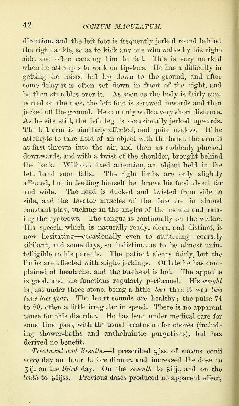 direction, and the left foot is frequently jerked round beliind tlie right ankle, so as to kick any one who walks by his right side, and often causing him to fall. This is very marked when he attempts to walk on tip-toes. He has a difficulty in getting the raised left leg down to the ground, and after some delay it is often set down in front of the right, and he then stumbles over it. As soon as the body is fairly sup- ported on the toes, the left foot is screwed inwards and then jerked ofP the ground. He can only walk a very short distance. As he sits still, the left leg is occasionally jerked upwards. The left arm is similarly affected, and quite useless. If he attempts to take hold of an object with the hand, the arm is at first thrown into the air, and then as- suddenly plucked downwards, and with a twist of the shoulder, brought behind the back. Without fixed attention, an object held in the left hand soon falls. The right limbs are only slightly affected, but in feeding himself he throws his food about far and wide. The head is ducked and twisted from side to side, and the levator muscles of the face are in almost constant play, tucking in the angles of the mouth and rais- ing the eyebrows. The tongue is continually on the writhe. His speech, which is naturally ready, clear, and distinct, is now hesitating—occasionally even to stuttering—coarsely sibilant, and some days, so indistinct as to be almost unin- telligible to his parents. The patient sleeps fairly, but the limbs are affected with slight jerkings. Of late he has com- plained of headache, and the forehead is hot. The appetite is good, and the functions regularly performed. His weight is just under three stone, being a little less than it was this time last year. The heart sounds are healthy; the pulse 74 to 80, often a little irregular in speed. There is no apparent cause for this disorder. He has been under medical care for some time past, with the usual treatment for chorea (includ- ing shower-baths and anthelmintic purgatives), but has derived no benefit. Treatment and Results.—I prescribed 5jss. of succus conii every day an hour before dinner, and increased the dose to 3ij. on the third day. On the seventh to Siijv and on the tenth to Siijss. Previous doses produced no apparent effect,