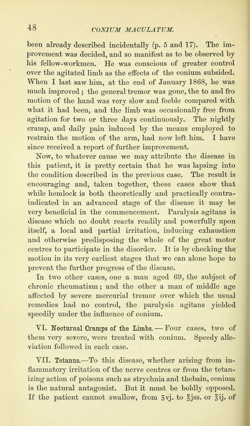 been already described incidentally (p. 5 and 17). The im- provement was decided, and so manifest as to be observed by his fellow-workmen. He was conscious of greater control over the agitated limb as the effects of the conium subsided. When I last saw him, at the end of January 1868, he was much improved ; the general tremor was gone, the to and fro motion of the hand was very slow and feeble compared with what it had been, and the limb was occasionally free from agitation for two or three days continuously. The nightly cramp, and daily pain induced by the means employed to restrain the motion of the arm, had now left him. I have since received a report of further improvement. Now, to whatever cause we may attribute the disease in this patient, it is pretty certain that he was lapsing into the condition described in the previous case. The result is encouraging and, taken together, these cases show that while hemlock is both theoretically and practically contra- indicated in an advanced stage of the disease it may be very beneficial in the commencement. Paralysis agitans is disease which no doubt reacts readily and powerfully upon itself, a local and partial irritation, inducing exhaustion and otherwise predisposing the whole of the great motor centres to participate in the disorder. It is by checking the motion in its very earliest stages that we can alone hope to prevent the further progress of the disease. In two other cases, one a man aged 69, the subject of chronic rheumatism; and the other a man of middle age affected by severe mercurial tremor over which the usual remedies had no control, the paralysis agitans yielded speedily under the influence of conium. YI. If octurnal Cramps of the Limbs. — Four cases, two of them very severe, were treated with conium. Speedy alle- viation followed in each case. YII. Tetanus.—To this disease, whether arising from in- flammatory irritation of the nerve centres or from the tetan- izing action of poisons such as strychnia and thebain, conium is the natural antagonist. But it must be boldly opposed. If the patient cannot swallow, from 5^'. to |jss. or Jij. of