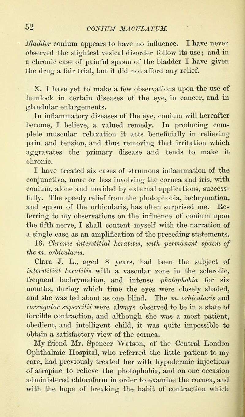 Bladder conium appears to have no influence. I have never observed the slightest vesical disorder follow its use; and in a chronic case of painful spasm of the bladder I have given the drug a fair trial, but it did not afford any relief. X. I have yet to make a few observations upon the use of hemlock in certain diseases of the eye, in cancer, and in glandular enlargements. In inflammatory diseases of the eye, conium will hereafter become, I believe, a valued remedy. In producing com- plete muscular relaxation it acts beneficially in relieving pain and tension, and thus removing that irritation which aggravates the primary disease and tends to make it chronic. I have treated six cases of strumous inflammation of the conjunctiva, more or less involving the cornea and iris, with conium, alone and unaided by external applications, success- fully. The speedy relief from the photophobia, lachrymation, and spasm of the orbicularis, has often surprised me. Re- ferring to my observations on the influence of conium upon the fifth nerve, I shall content myself with the narration of a single case as an amplification of the preceding statements. 16. Chronic interstitial heratitis, with permanent spasm of the m. orbicularis. Clara J. L., aged 8 years, had been the subject of interstitial keratitis with a vascular zone in the sclerotic, frequent lachrymation, and intense photophobia for six months, during which time the eyes were closely shaded, and she was led about as one blind. The m. orbicularis and corrugator supercilii were always observed to be in a state of forcible contraction, and although she was a most patient, obedient, and intelligent child, it was quite impossible to obtain a satisfactory view of the cornea. My friend Mr. Sj)encer Watson, of the Central London Ophthalmic Hospital, who referred the little patient to my care, had previously treated her with hypodermic injections of atropine to relieve the photophobia, and on one occasion administered chloroform in order to examine the cornea, and with the hope of breaking the habit of contraction which