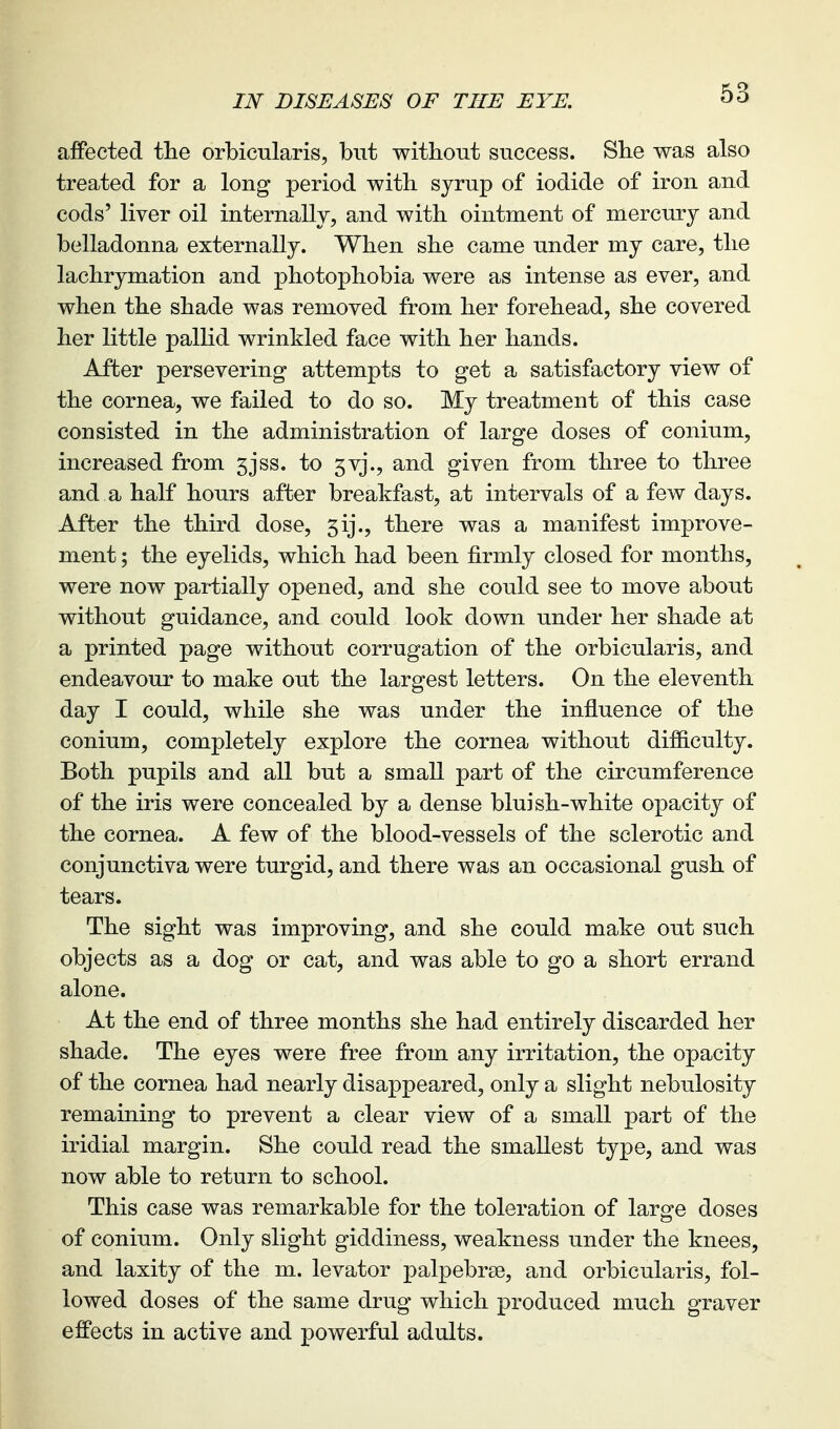 IN DISEASES OF THE EYE. affected the orbicularis, but without success. She was also treated for a long period with syrup of iodide of iron and cods' liver oil internallv, and with ointment of mercury and belladonna externally. When she came under my care, the lachrymation and photophobia were as intense as ever, and when the shade was removed from her forehead, she covered her little pallid wrinkled face with her hands. After persevering attempts to get a satisfactory view of the cornea, we failed to do so. My treatment of this case consisted in the administration of large doses of conium, increased from 5jss. to 5vj., and given from three to three and a half hours after breakfast, at intervals of a few days. After the third dose, 5ij., there was a manifest improve- ment ; the eyelids, which had been firmly closed for months, were now partially opened, and she could see to move about without guidance, and could look down under her shade at a printed page without corrugation of the orbicularis, and endeavour to make out the largest letters. On the eleventh day I could, while she was under the influence of the conium, completely explore the cornea without difliculty. Both pupils and all but a small part of the circumference of the iris were concealed by a dense bluish-white opacity of the cornea. A few of the blood-vessels of the sclerotic and conjunctiva were turgid, and there was an occasional gush of tears. The sight was improving, and she could make out such objects as a dog or cat, and was able to go a short errand alone. At the end of three months she had entirely discarded her shade. The eyes were free from any irritation, the opacity of the cornea had nearly disappeared, only a slight nebulosity remaining to prevent a clear view of a small part of the iridial margin. She could read the smallest type, and was now able to return to school. This case was remarkable for the toleration of large doses of conium. Only slight giddiness, weakness under the knees, and laxity of the m. levator palpebrse, and orbicularis, fol- lowed doses of the same drug which produced much graver effects in active and powerful adults.