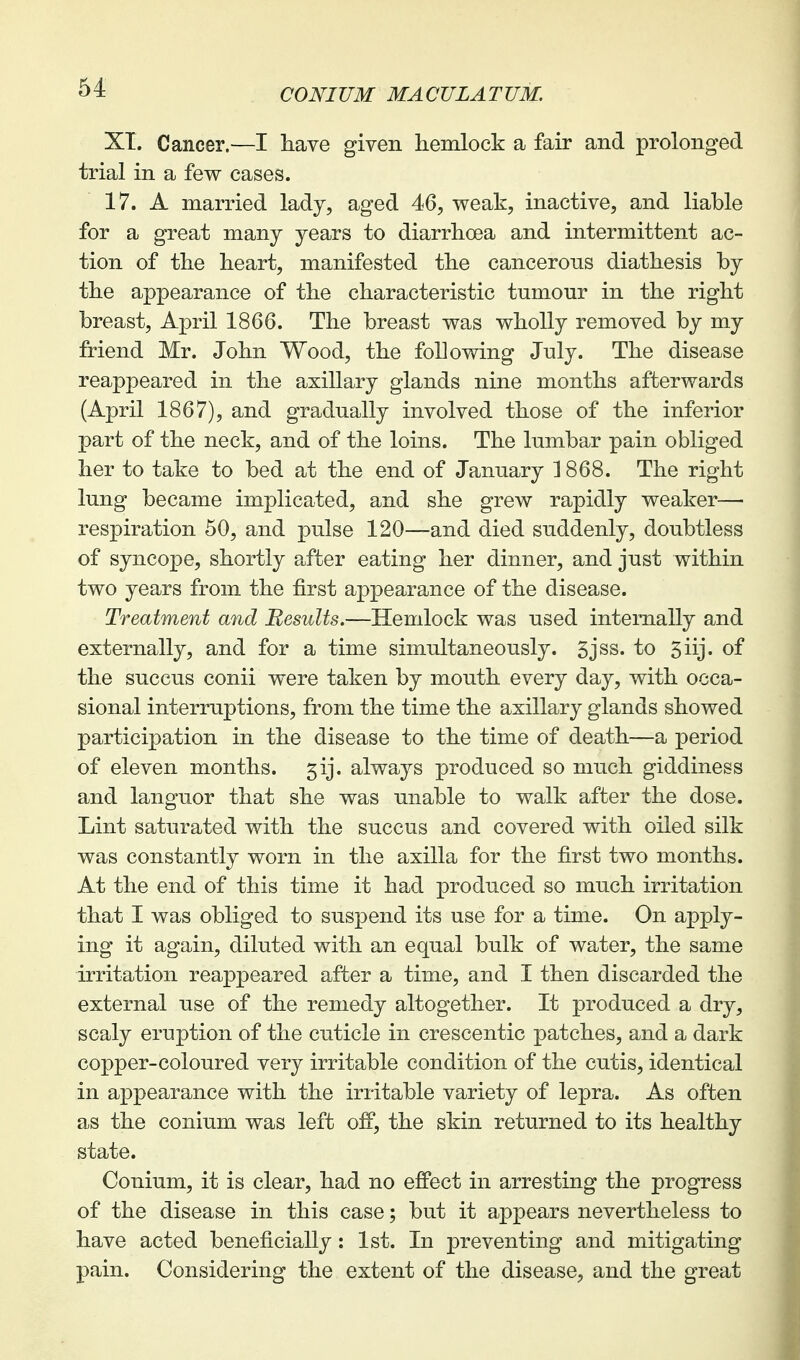 XT. Cancer.—I have given hemlock a fair and prolonged trial in a few cases. 17. A married lady, aged 46, weak, inactive, and liable for a great many years to diarrhoea and intermittent ac- tion of the heart, manifested the cancerous diathesis by the appearance of the characteristic tumour in the right breast, April 1866. The breast was wholly removed by my friend Mr. John Wood, the following July. The disease reappeared in the axillary glands nine months afterwards (April 1867), and gradually involved those of the inferior part of the neck, and of the loins. The lumbar pain obliged her to take to bed at the end of January 3 868. The right lung became implicated, and she grew rapidly weaker—■ respiration 50, and pulse 120—and died suddenly, doubtless of syncope, shortly after eating her dinner, and just within two years from the first appearance of the disease. Treatment and Results.—Hemlock was used internally and externally, and for a time simultaneously. 5jss. to 5iij. of the succus conii were taken by mouth every day, with occa- sional interruptions, from the time the axillary glands showed participation in the disease to the time of death—a period of eleven months. 5ij. always produced so much giddiness and languor that she was unable to walk after the dose. Lint saturated with the succus and covered with oiled silk was constantly worn in the axilla for the first two months. At the end of this time it had produced so much irritation that I was obliged to suspend its use for a time. On apply- ing it again, diluted with an equal bulk of water, the same irritation reappeared after a time, and I then discarded the external use of the remedy altogether. It produced a dry, scaly eruption of the cuticle in crescentic patches, and a dark copper-coloured very irritable condition of the cutis, identical in appearance with the irritable variety of lepra. As often as the conium was left off, the skin returned to its healthy state. Conium, it is clear, had no effect in arresting the progress of the disease in this case; but it appears nevertheless to have acted beneficially: 1st. In preventing and mitigating pain. Considering the extent of the disease, and the great