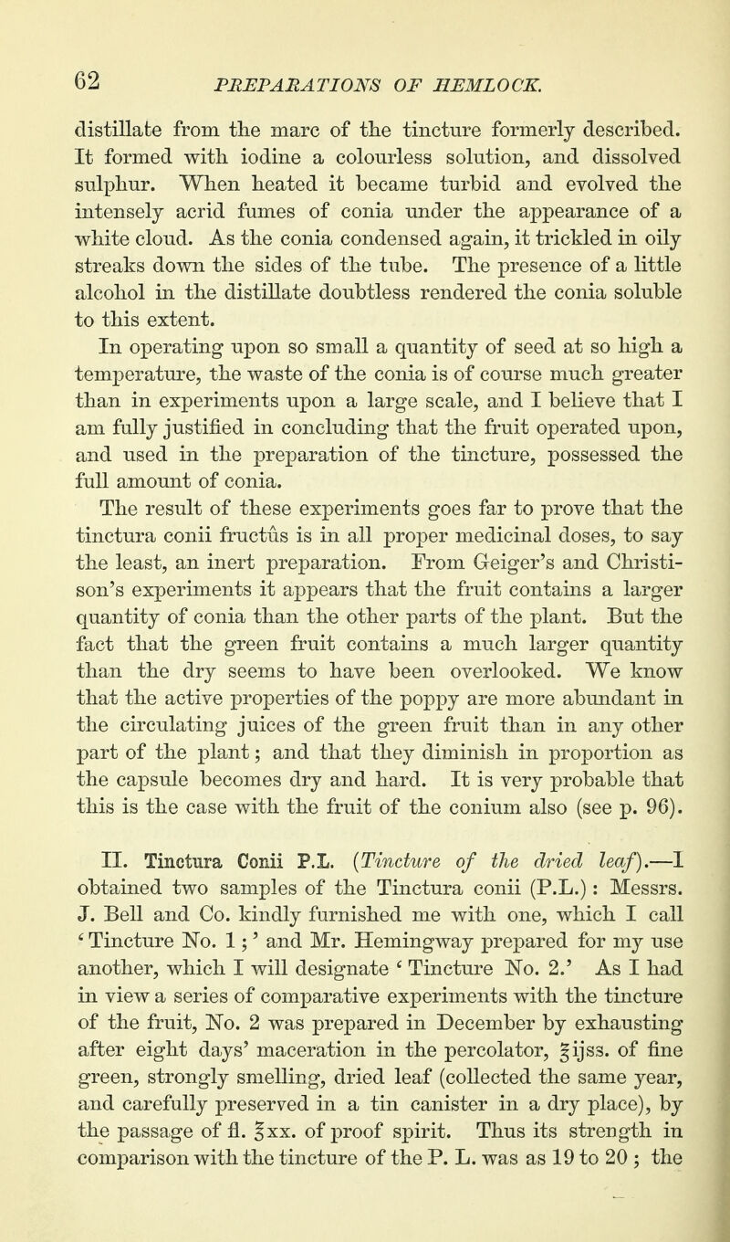 distillate from the marc of the tincture formerly described. It formed with iodine a colourless solution, and dissolved sulphur. When heated it became turbid and evolved the intensely acrid fumes of conia under the appearance of a white cloud. As the conia condensed again, it trickled in oily streaks down the sides of the tube. The presence of a little alcohol in the distillate doubtless rendered the conia soluble to this extent. In operating upon so small a quantity of seed at so high a temperature, the waste of the conia is of course much greater than in experiments upon a large scale, and I believe that I am fully justified in concluding that the fruit operated upon, and used in the preparation of the tincture, possessed the full amount of conia. The result of these experiments goes far to prove that the tinctura conii fructus is in all proper medicinal doses, to say the least, an inert preparation. From Greiger's and Christi- son's experiments it appears that the fruit contains a larger quantity of conia than the other parts of the plant. But the fact that the green fruit contains a much larger quantity than the dry seems to have been overlooked. We know that the active properties of the poppy are more abundant in the circulating juices of the green fruit than in any other part of the plant; and that they diminish in proportion as the capsule becomes dry and hard. It is very probable that this is the case with the fruit of the conium also (see p. 96). II. Tinctnra Conii P.L. (Tincture of the dried leaf).—I obtained two samples of the Tinctura conii (P.L.): Messrs. J. Bell and Co. kindly furnished me with one, which I call ' Tincture No. 1;' and Mr. Hemingway prepared for my use another, which I will designate ' Tincture 'No. 2.' As I had in view a series of comparative experiments with the tincture of the fruit, No. 2 was prepared in December by exhausting after eight days' maceration in the percolator, Jijss. of fine green, strongly smelling, dried leaf (collected the same year, and carefully preserved in a tin canister in a dry place), by the passage of fl. Jxx. of proof spirit. Thus its strength in comparison with the tincture of the P. L. was as 19 to 20 ; the