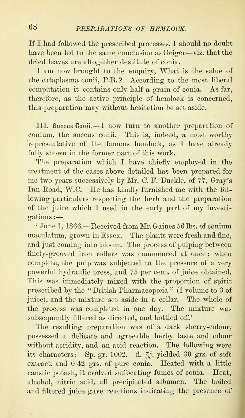 If I had followed the prescribed processes, I should no doubt have been led to the same conclusion as Geiger—viz. that the dried leaves are altogether destitute of conia. I am now brought to the enquiry, What is the value of the cataplasma conii, P.B. ? According to the most liberal compatation it contains only half a grain of conia. As far, therefore, as the active principle of hemlock is concerned, this preparation may without hesitation be set aside. III. Succus Conii.— I now turn to another preparation of conium, the succus conii. This is, indeed, a most worthy representative of the famous hemlock, as I have already fully shown in the former part of this work. The preparation which I have chiefly employed in the treatment of the cases above detailed has been prepared for me two years successively by Mr. C, F. Buckle, of 77, Gray's Inn Road, W.C. He has kindly furnished me with the fol- lowing particulars respecting the herb and the preparation of the juice which I used in the early part of my investi- gations :— ' June 1, 1866.—Received from Mr. Gaines 56 lbs. of conium maculatum, grown in Essex. The plants were fresh and fine, and just coming into bloom. The process of pulping between finely-grooved iron rollers was commenced at once; when complete, the pulp was subjected to the pressure of a very powerful hj^draulic press, and 75 per cent, of juice obtained. This was immediately mixed with the proportion of spirit prescribed by the  British Pharmacopoeia  (1 volume to 3 of juice), and the mixture set aside in a cellar. The whole of the process was completed in one day. The mixture was subsequently filtered as directed, and bottled off.' The resulting preparation was of a dark sherry-colour, possessed a delicate and agreeable herby taste and odour without acridity, and an acid reaction. The following were its characters:—Sp. gr. 1002. fl. Jj. yielded 30 grs. of soft extract, and 0*42 grs. of pure conia. Heated with a little caustic potash, it evolved suffocating fumes of conia. Heat, alcohol, nitric acid, all precipitated albumen. The boiled and filtered juice gave reactions indicating the presence of