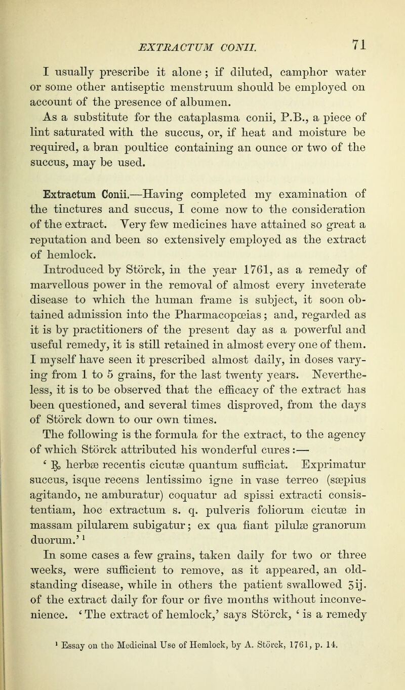 I -Qsually prescribe it alone ; if diluted, camphor water or some other antiseptic menstruum should be employed on account of the presence of albumen. As a substitute for the cataplasma conii, P.B., a piece of lint saturated with the succus, or, if heat and moisture be required, a bran poultice containing an ounce or two of the succus, may be used. Extractum Conii.—Having completed my examination of the tinctures and succus, I come now to the consideration of the extract. Very few medicines have attained so great a reputation and been so extensively employed as the extract of hemlock. Introduced by Storck, in the year 1761, as a remedy of marvellous power in the removal of almost every inveterate disease to which the human frame is subject, it soon ob- tained admission into the Pharmacopoeias; and, regarded as it is by practitioners of the present day as a powerful and useful remedy, it is still retained in almost every one of them. I myself have seen it prescribed almost daily, in doses vary- ing from 1 to 5 grains, for the last twenty years. E'everthe- less, it is to be observed that the efficacy of the extract has been questioned, and several times disproved, from the days of Storck down to our own times. The following is the formula for the extract, to the agency of which Storck attributed his wonderful cures :— ' herbse recentis cicutse quantum sufficiat. Exprimatur succus, isque recens lentissimo igne in vase terreo (ssepius agitando, ne amburatur) coquatur ad spissi extracti consis- tentiam, hoc extractum s. q. pulveris foliorum cicutse in massam pilularem subigatur; ex qua fiant pilulse granorum duorum.' ^ In some cases a few grains, taken daily for two or three weeks, were sufficient to remove, as it appeared, an old- standing disease, while in others the patient swallowed 5ij. of the extract daily for four or five months without inconve- nience. ' The extract of hemlock,' says Storck, ' is a remedy ' Essay on the Medicinal Use of Hemlock, by A. Storck, 1761, p. 14.