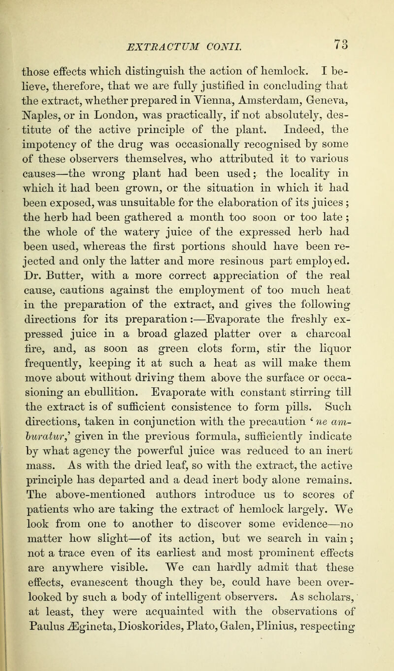those effects which distinguish the action of hemlock. I be- lieve, therefore, that we are fully justified in concluding that the extract, whether prepared in Vienna, Amsterdam, Geneva, !Naples, or in London, was practically, if not absolutely, des- titute of the active principle of the plant. Indeed, the impotency of the drug was occasionally recognised by some of these observers themselves, who attributed it to various causes—the wrong plant had been used; the locality in which it had been grown, or the situation in which it had been exposed, was unsuitable for the elaboration of its juices ; the herb had been gathered a month too soon or too late ; the whole of the watery juice of the expressed herb had been used, whereas the first portions should have been re- jected and only the latter and more resinous part employed. Dr. Butter, with a more correct appreciation of the real cause, cautions against the employment of too much heat in the preparation of the extract, and gives the following directions for its preparation:—Evaporate the freshly ex- pressed juice in a broad glazed platter over a charcoal fire, and, as soon as green clots form, stir the liquor frequently, keeping it at such a heat as will make them move about without driving them above the surface or occa- sioning an ebullition. Evaporate with constant stirring till the extract is of suf&cient consistence to form pills. Such directions, taken in conjunction with the precaution ' ne am- huratur,' given in the previous formula, sufficiently indicate by what agency the powerful juice was reduced to an inert mass. As with the dried leaf, so with the extract, the active principle has departed and a dead inert body alone remains. The above-mentioned authors introduce us to scores of patients who are taking the extract of hemlock largely. We look from one to another to discover some evidence—no matter how slight—of its action, but we search in vain; not a trace even of its earliest and most prominent effects are anywhere visible. We can hardly admit that these effects, evanescent though they be, could have been over- looked by such a body of intelligent observers. As scholars, at least, they were acquainted with the observations of Paulus ^gineta, Dioskorides, Plato, Galen, Plinius, respecting