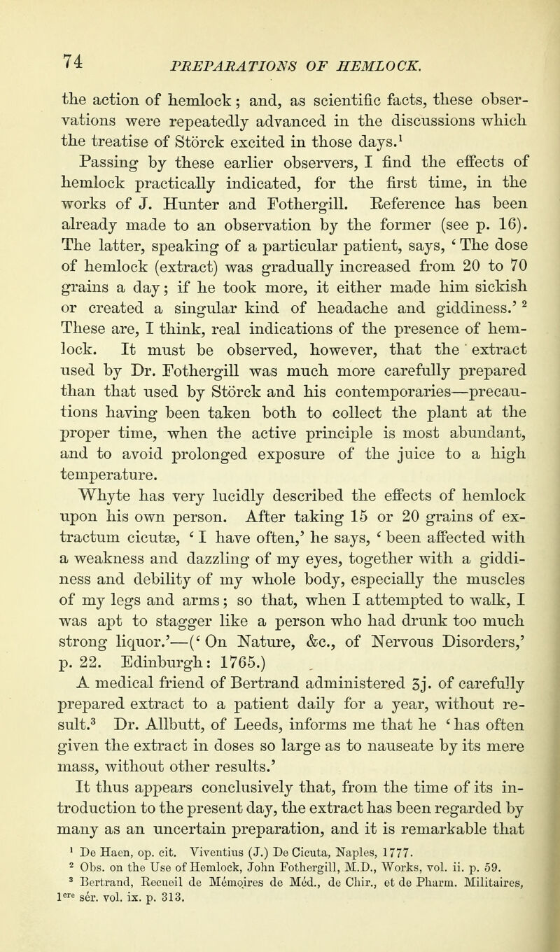 the action of hemlock; and, as scientific facts, these obser- vations were repeatedly advanced in the discussions which the treatise of Storck excited in those days.^ Passing by these earlier observers, I find the effects of hemlock practically indicated, for the first time, in the works of J. Hunter and Fothergill. Eeference has been already made to an observation by the former (see p. 16). The latter, speaking of a particular patient, says, ' The dose of hemlock (extract) was gradually increased from 20 to 70 grains a day; if he took more, it either made him sickish or created a singular kind of headache and giddiness.' ^ These are, I think, real indications of the presence of hem- lock. It must be observed, however, that the' extract used by Dr. Fothergill was much more carefully prepared than that used by Storck and his contemporaries—precau- tions having been taken both to collect the plant at the proper time, when the active principle is most abundant, and to avoid prolonged exposure of the juice to a high temperature. Whyte has very lucidly described the effects of hemlock upon his own person. After taking 15 or 20 grains of ex- tractum cicutse, I have often,' he says, ' been affected with a weakness and dazzling of my eyes, together with a giddi- ness and debility of my whole body, especially the muscles of my legs and arms; so that, when I attempted to walk, I was apt to stagger like a person who had drunk too much strong liquor.'—('On Nature, &c., of Nervous Disorders,' p. 22. Edinburgh: 1765.) A medical friend of Bertrand administered 3j. of carefully prepared extract to a patient daily for a year, without re- sult.^ Dr. Allbutt, of Leeds, informs me that he ' has often given the extract in doses so large as to nauseate by its mere mass, without other results.' It thus appears conclusively that, from the time of its in- troduction to the present day, the extract has been regarded by many as an uncertain preparation, and it is remarkable that ' De Haen, op. cit. Viventius (J.) De Cicuta, Naples, 1777. 2 Obs. on the Use of Hemlock, John Fothergill, M.D., Works, vol. ii. p. 59. ^ Bertrand, Eecueil de Memqires de Med., de Chir., et de Pharm. Militaires, \^'° ser. vol. ix. p. 313,