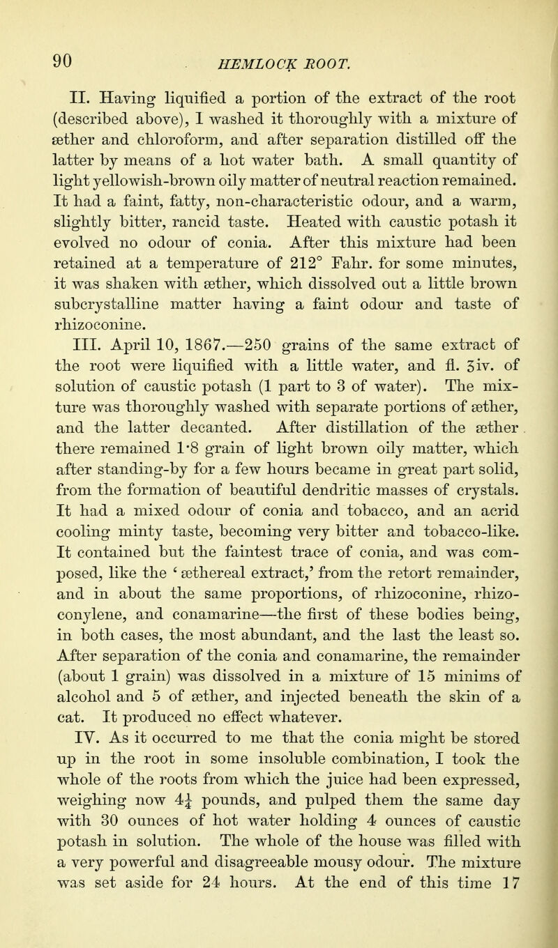 II. Having liqnified a portion of the extract of tlie root (described above), I v^asbed it tborougblj with a mixture of setber and cbloroform, and after separation distilled off tbe latter bj means of a liot water bath. A small quantity of light yellowish-brown oily matter of neutral reaction remained. It had a faint, fatty, non-characteristic odour, and a warm, slightly bitter, rancid taste. Heated with caustic potash it evolved no odour of conia. After this mixture had been retained at a temperature of 212° Fahr. for some minutes, it was shaken with sether, which dissolved out a little brown subcrystalline matter having a faint odour and taste of rhizoconine. III. April 10, 1867.—250 grains of the same extract of the root were liquified with a little water, and fl. 3iv. of solution of caustic potash (1 part to 3 of water). The mix- ture was thoroughly washed with separate portions of sether, and the latter decanted. After distillation of the aether there remained 1*8 grain of light brown oily matter, which after standing-by for a few hours became in great part solid, from the formation of beautiful dendritic masses of crystals. It had a mixed odour of conia and tobacco, and an acrid cooling minty taste, becoming very bitter and tobacco-like. It contained but the faintest trace of conia, and was com- posed, like the ' sethereal extract,' from the retort remainder, and in about the same proportions, of rhizoconine, rhizo- conylene, and conamarine—the first of these bodies being, in both cases, the most abundant, and the last the least so. After separation of the conia and conamarine, the remainder (about 1 grain) was dissolved in a mixture of 15 minims of alcohol and 5 of aether, and injected beneath the skin of a cat. It produced no effect whatever. lY. As it occurred to me that the conia might be stored up in the root in some insoluble combination, I took the whole of the roots from which the juice had been expressed, weighing now 4J pounds, and pulped them the same day with 30 ounces of hot water holding 4 ounces of caustic potash in solution. The whole of the house was filled with a very powerful and disagreeable mousy odour. The mixture was set aside for 24 hours. At the end of this time 17