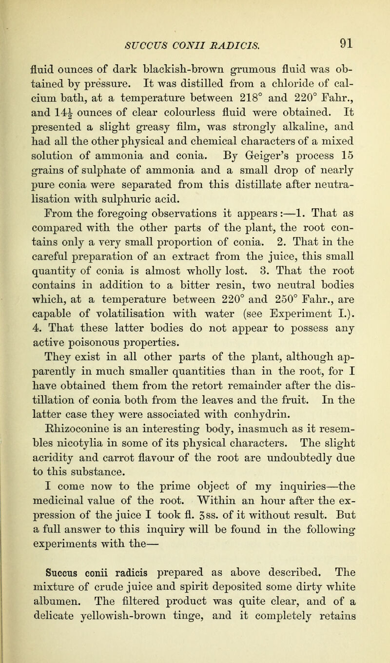 fluid ounces of dark blackish-brown grumous fluid was ob- tained by pressure. It was distilled from a chloride of cal- cium bath, at a temperature between 218° and 220° Fahr., and 14^ ounces of clear colourless fluid were obtained. It presented a slight greasy film, was strongly alkaline, and had all the other physical and chemical characters of a mixed solution of ammonia and conia. By Geiger's process 15 grains of sulphate of ammonia and a small drop of nearly pure conia were separated from this distillate after neutra- lisation with sulphuric acid. From the foregoing observations it appears:—1. That as compared with the other parts of the plant, the root con- tains only a very small proportion of conia. 2. That in the careful preparation of an extract from the juice, this small quantity of conia is almost wholly lost. 3. That the root contains in addition to a bitter resin, two neutral bodies which, at a temperature between 220° and 250° Fahr., are capable of volatilisation with water (see Experiment I.). 4. That these latter bodies do not appear to possess any active poisonous properties. They exist in all other parts of the plant, although ap- parently in much smaller quantities than in the root, for I have obtained them from the retort remainder after the dis- tillation of conia both from the leaves and the fruit. In the latter case they were associated with conhydrin. Rhizoconine is an interesting body, inasmuch as it resem- bles nicotylia in some of its physical characters. The slight acridity and carrot flavour of the root are undoubtedly due to this substance. I come now to the prime object of my inquiries—the medicinal value of the root. Within an hour after the ex- pression of the juice I took fl. 5ss. of it without result. But a full answer to this inquiry will be found in the following experiments with the— Succus conii radicis prepared as above described. The mixture of crude juice and spirit deposited some dirty white albumen. The filtered product was quite clear, and of a delicate yellowish-brown tinge, and it completely retains