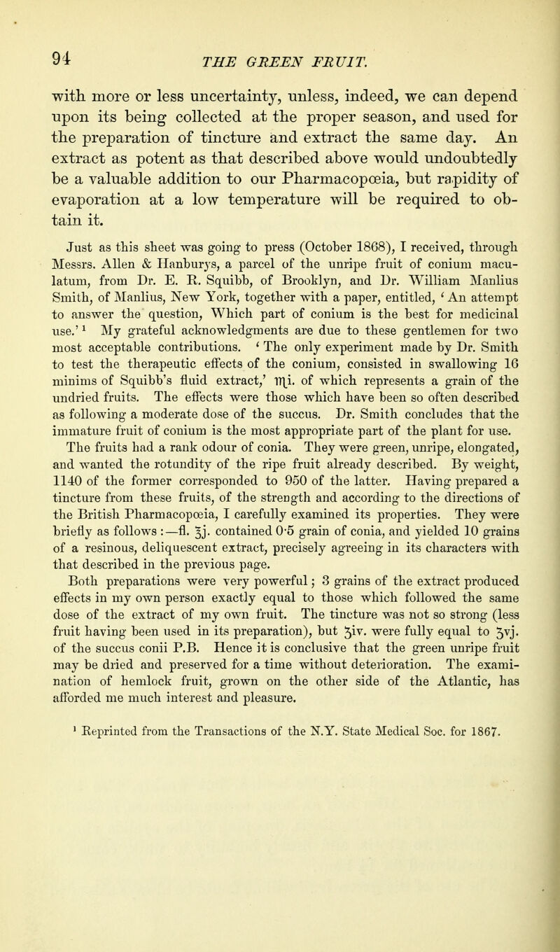 with more or less uncertainty, unless, indeed, we can depend upon its being collected at tlie proper season, and used for the preparation of tincture and extract the same day. An extract as potent as that described above would undoubtedly be a valuable addition to our Pharmacopoeia, but rapidity of evaporation at a low temperature will be required to ob- tain it. Just as this sheet was going to press (October 1868), I received, through Messrs. Allen & Hanburys, a parcel of the unripe fruit of conium macu- latum, from Dr. E. R. Squibb, of Brooklyn, and Dr. William Manlius Smith, of Manlius, New York, together with a paper, entitled, ' An attempt to answer the question. Which part of conium is the best for medicinal use.' ^ My grateful acknowledgments are due to these gentlemen for two most acceptable contributions. ' The only experiment made by Dr. Smith to test the therapeutic effects of the conium, consisted in swallowing 16 minims of Squibb's fluid extract,' of which represents a grain of the undried fruits. The effects were those which have been so often described as following a moderate dose of the succus. Dr. Smith concludes that the immature fruit of conium is the most appropriate part of the plant for use. The fruits had a rank odour of conia. They were green, unripe, elongated, and wanted the rotundity of the ripe fruit already described. By weight, 1140 of the former corresponded to 950 of the latter. Having prepared a tincture from these fruits, of the strength and according to the directions of the British Pharmacopoeia, I carefully examined its properties. They were briefly as follows :—fl. ^j. contained 0-5 grain of conia, and yielded 10 grains of a resinous, deliquescent extract, precisely agreeing in its characters with that described in the previous page. Both preparations were very powerful 3 grains of the extract produced effects in my own person exactly equal to those which followed the same dose of the extract of my own fruit. The tincture was not so strong (less fruit having been used in its preparation), but ^iv. were fully equal to 5vj. of the succus conii P.B. Hence it is conclusive that the green unripe fruit may be dried and preserved for a time without deterioration. The exami- nation of hemlock fruit, grown on the other side of the Atlantic, has afforded me much interest and pleasure. ' Keprinted from the Transactions of the N.Y. State Medical Soc. for 1867-