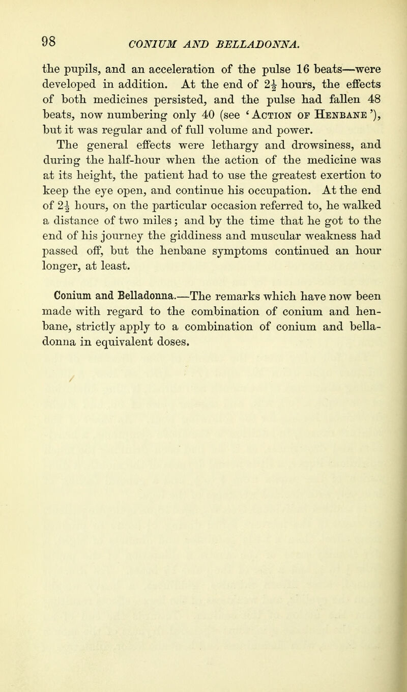 CONIUM AND BELLADONNA. the pupils, and an acceleration of the pulse 16 beats—were developed in addition. At the end of 2 J hours, the effects of both medicines persisted, and the pulse had fallen 48 beats, now numbering only 40 (see 'Action of Henbane'), but it was regular and of full volume and power. The general effects were lethargy and drowsiness, and during the half-hour when the action of the medicine was at its height, the patient had to use the greatest exertion to keep the eye open, and continue his occupation. At the end of 2^ hours, on the particular occasion referred to, he walked a distance of two miles; and by the time that he got to the end of his journey the giddiness and muscular weakness had passed off, but the henbane symptoms continued an hour longer, at least. Conium and Belladonna.—The remarks which have now been made with regard to the combination of conium and hen- bane, strictly apply to a combination of conium and bella- donna in equivalent doses. /