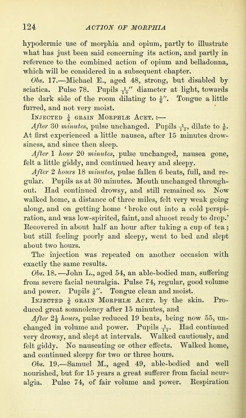 hypodermic use of morpliia and opium, partly to illustrate what has just been said concerning its action, and partly in reference to the combined action of opium and belladonna, which will be considered in a subsequent chapter. Ohs. 17.—Michael E., aged 48, strong, but disabled by sciatica. Pulse 78. Pupils -j-V diameter at light, towards the dark side of the room dilating to Tongue a little furred, and not very moist. Injected J grain Morphia Acet. :— After 30 minutes, pulse unchanged. Pupils y^-g, dilate to J. At first experienced a little nausea, after 15 minutes drow- siness, and since then sleep. After 1 liour 20 minutes, pulse unchanged, nausea gone, felt a little giddy, and continued heavy and sleepy. After 2 hours 18 minutes, pulse fallen 6 beats, full, and re- gular. Pupils as at 30 minutes. Mouth unchanged through- out. Had continued drowsy, and still remained so. Now walked home, a distance of three miles, felt very weak going along, and on getting home ' broke out into a cold perspi- ration, and was low-spirited, faint, and almost ready to drop.' Recovered in about half an hour after taking a cup of tea; but still feeling poorly and sleepy, went to bed and slept about two hours. The injection was repeated on another occasion with exactly the same results. Ohs. 18. —John L., aged 54, an able-bodied man, suffering from severe facial neuralgia. Pulse 74, regular, good volume and power. Pupils J''. Tongue clean and moist. Injected ^ grain Morphia Acet. by the skin. Pro- duced great somnolency after 15 minutes, and After 2J hours, pulse reduced 19 beats, being now 55, un- changed in volume and power. Pupils -J-^. Had continued very drowsy, and slept at intervals. Walked cautiously, and felt giddy. No nauseating or other effects. Walked home, and continued sleepy for two or three hours. Ohs. 19.—Samuel M., aged 49, able-bodied and well nourished, but for 15 years a great sufferer from facial neur- algia. Pulse 74, of fair volume and power. Respiration