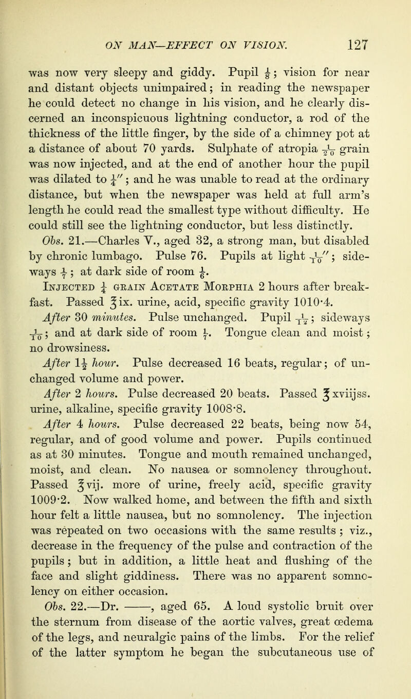 was now very sleepy and giddy. Pupil ^; vision for near and distant objects unimpaired; in reading the newspaper he could detect no change in his vision, and he clearly dis- cerned an inconspicuous lightning conductor, a rod of the thickness of the little finger, by the side of a chimney pot at a distance of about 70 yards. Sulphate of atropia grain was now injected, and at the end of another hour the pupil was dilated to ; and he was unable to read at the ordinary distance, but when the newspaper was held at full arm's length he could read the smallest type without difficulty. He could still see the lightning conductor, but less distinctly. Ohs. 21.—Charles V., aged 32, a strong man, but disabled by chronic lumbago. Pulse 76. Pupils at light ; side- ways i ; at dark side of room ^. Injected ^ grain Acetate Morphia 2 hours after break- fast. Passed ^ix. urine, acid, specific gravity 1010'4. After 30 minutes. Pulse unchanged. Pupil ; sideways -Jq- ; and at dark side of room ^. Tongue clean and moist; no drowsiness. After IJ hour. Pulse decreased 16 beats, regular; of un- changed volume and power. After 2 hours. Pulse decreased 20 beats. Passed ^xviijss. urine, alkaline, specific gravity 1008'8. After 4 hours. Pulse decreased 22 beats, being now 54, regular, and of good volume and power. Pupils continued as at 30 minutes. Tongue and mouth remained unchanged, moist, and clean. No nausea or somnolency throughout. Passed ^vij. more of urine, freely acid, specific gravity 1009*2. Now walked home, and between the fifth and sixth hour felt a little nausea, but no somnolency. The injection was repeated on two occasions with the same results ; viz., decrease in the frequency of the pulse and contraction of the pupils; but in addition, a little heat and flushing of the face and slight giddiness. There was no apparent somno- lency on either occasion. Ohs. 22.—Dr. , aged 65. A loud systolic bruit over the sternum from disease of the aortic valves, great oedema of the legs, and neuralgic pains of the limbs. For the relief of the latter symptom he began the subcutaneous use of