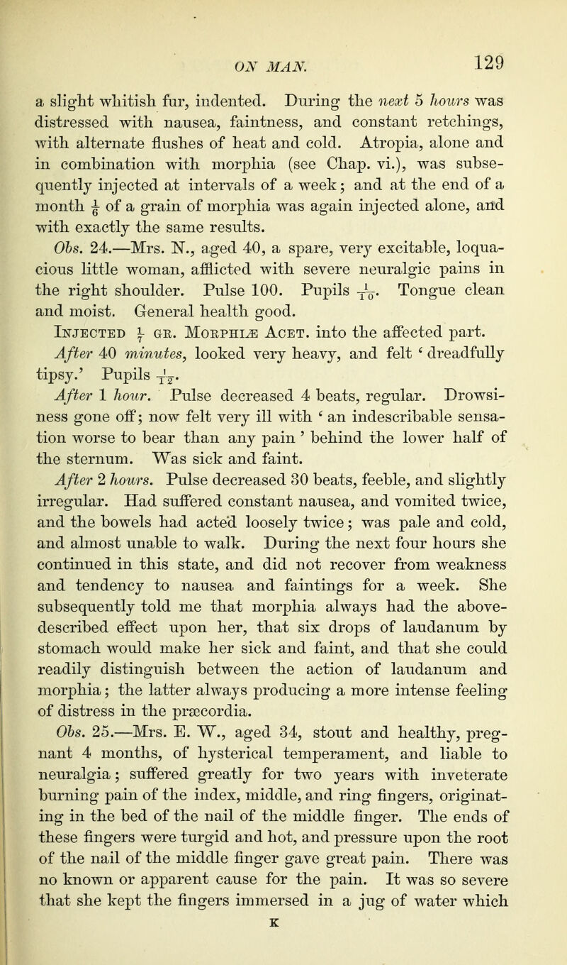 a slight wliitisli far, indented. During the next 5 hours was distressed with nausea, faintness, and constant retchings, with alternate flushes of heat and cold. Atropia, alone and in combination with morphia (see Chap, vi.), was subse- quently injected at intervals of a week; and at the end of a month ^ of a grain of morphia was again injected alone, and with exactly the same results. Ohs. 24.—Mrs. N., aged 40, a spare, very excitable, loqua- cious little woman, afflicted with severe neuralgic pains in the right shoulder. Pulse 100. Pupils Tongue clean and moist. General health good. Injected \ ge. Morphia Acet. into the affected part. After 40 minutes, looked very heavy, and felt ' dreadfully tipsy.' Pupils y'g. After 1 hour. Pulse decreased 4 beats, regular. Drowsi- ness gone off; now felt very ill with ' an indescribable sensa- tion worse to bear than any pain ' behind the lower half of the sternum. Was sick and faint. After 2 hours. Pulse decreased 30 beats, feeble, and slightly irregular. Had suffered constant nausea, and vomited twice, and the bowels had acted loosely twice; was pale and cold, and almost unable to walk. During the next four hours she continued in this state, and did not recover from weakness and tendency to nausea and faintings for a week. She subsequently told me that morphia always had the above- described effect upon her, that six drops of laudanum by stomach would make her sick and faint, and that she could readily distinguish between the action of laudanum and morphia; the latter always producing a more intense feeling of distress in the prsecordia. Obs. 25.—Mrs. E. W., aged 34, stout and healthy, preg- nant 4 months, of hysterical temperament, and liable to neuralgia; suffered greatly for two years with inveterate burning pain of the index, middle, and ring fingers, originat- ing in the bed of the nail of the middle finger. The ends of these fingers were turgid and hot, and pressure upon the root of the nail of the middle finger gave great pain. There was no known or apparent cause for the pain. It was so severe that she kept the fingers immersed in a jug of water which K