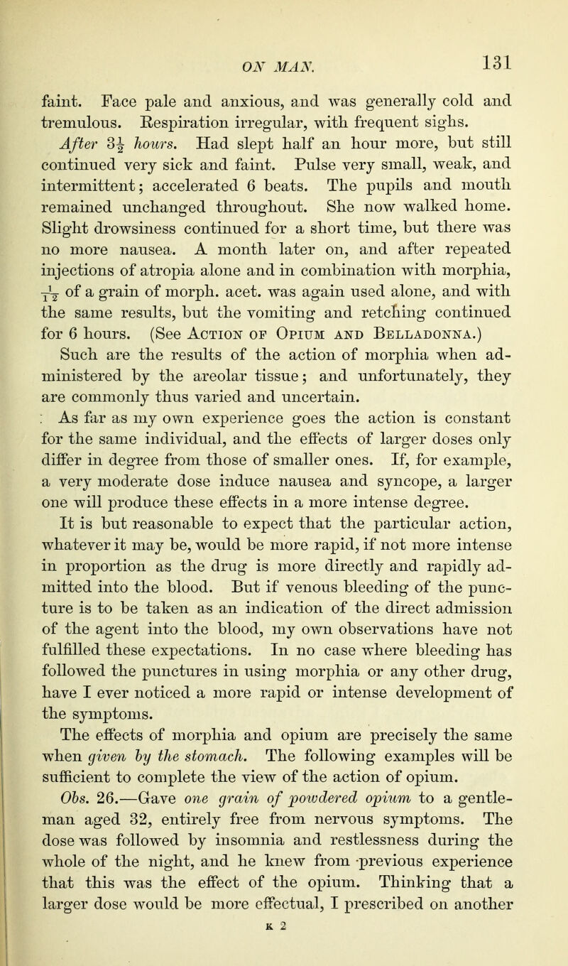 faint. Face pale and anxious, and was generally cold and tremulous. Respiration irregular, with frequent siglis. After 3 J hours. Had slept half an hour more, but still continued very sick and faint. Pulse very small, weak, and intermittent; accelerated 6 beats. The pupils and mouth remained unchanged throughout. She now walked home. Slight drowsiness continued for a short time, but there was no more nausea. A month later on, and after repeated injections of atropia alone and in combination with morphia, y'^- of a, grain of morph. acet. was again used alone, and with the same results, but the vomiting and retching continued for 6 hours. (See Action of Opium and Belladonna.) Such are the results of the action of morphia when ad- ministered by the areolar tissue; and unfortunately, they are commonly thus varied and uncertain. As far as my own experience goes the action is constant for the same individual, and the effects of larger doses only differ in degree from those of smaller ones. If, for example, a very moderate dose induce nausea and syncope, a larger one will produce these effects in a more intense degree. It is but reasonable to expect that the particular action, whatever it may be, would be more rapid, if not more intense in proportion as the drug is more directly and rapidly ad- mitted into the blood. But if venous bleeding of the punc- ture is to be taken as an indication of the direct admission of the agent into the blood, my own observations have not fulfilled these expectations. In no case where bleeding has followed the punctures in using morphia or any other drug, have I ever noticed a more rapid or intense development of the symptoms. The effects of morphia and opium are precisely the same when given hy the stomach. The following examples will be sufficient to complete the view of the action of opium. Ohs. 26.—Gave one grain of powdered opium to a gentle- man aged 32, entirely free from nervous symptoms. The dose was followed by insomnia and restlessness during the whole of the night, and he knew from -previous experience that this was the effect of the opium. Thinking that a larger dose would be more effectual, I prescribed on another K 2