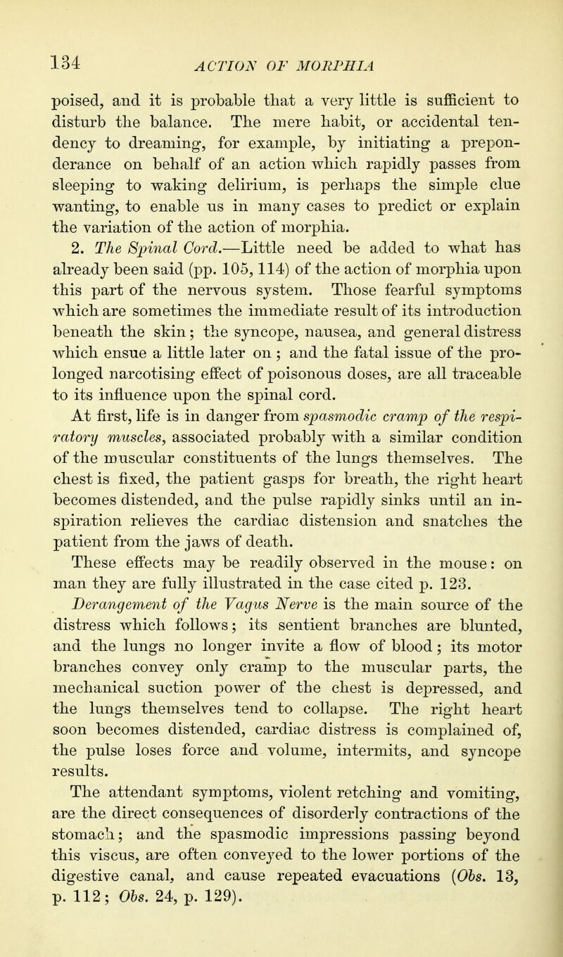 poised, and it is probable that a very little is sufficient to disturb the balance. The mere habit, or accidental ten- dency to dreaming, for example, by initiating a prepon- derance on behalf of an action which rapidly passes from sleeping to waking delirium, is perhaps the simple clue wanting, to enable ns in many cases to predict or explain the variation of the action of morphia. 2. The Spinal Cord.—Little need be added to what has already been said (pp. 105,114) of the action of morphia npon this part of the nervous system. Those fearful symptoms which are sometimes the immediate result of its introduction beneath the skin; the syncope, nausea, and general distress which ensue a little later on ; and the fatal issue of the pro- longed narcotising efPect of poisonous doses, are all traceable to its influence upon the spinal cord. At first, life is in danger from spasmodic cramp of the respi- ratory muscles, associated probably with a similar condition of the muscular constituents of the lungs themselves. The chest is fixed, the patient gasps for breath, the right heart becomes distended, and the pnlse rapidly sinks until an in- spiration relieves the cardiac distension and snatches the patient from the jaws of death. These effects may be readily observed in the mouse: on man they are fully illustrated in the case cited p. 123. Derangement of the Vagus Nerve is the main source of the distress which follows; its sentient branches are blunted, and the lungs no longer invite a flow of blood; its motor branches convey only cramp to the muscular parts, the mechanical suction power of the chest is depressed, and the lungs themselves tend to collapse. The right heart soon becomes distended, cardiac distress is complained of, the pulse loses force and volume, intermits, and syncope results. The attendant symptoms, violent retching and vomiting, are the direct consequences of disorderly contractions of the stomach; and the spasmodic impressions passing beyond this viscus, are often convej'^ed to the lower portions of the digestive canal, and cause repeated evacuations {Ols. 13, p. 112; Ohs, 24, p. 129).