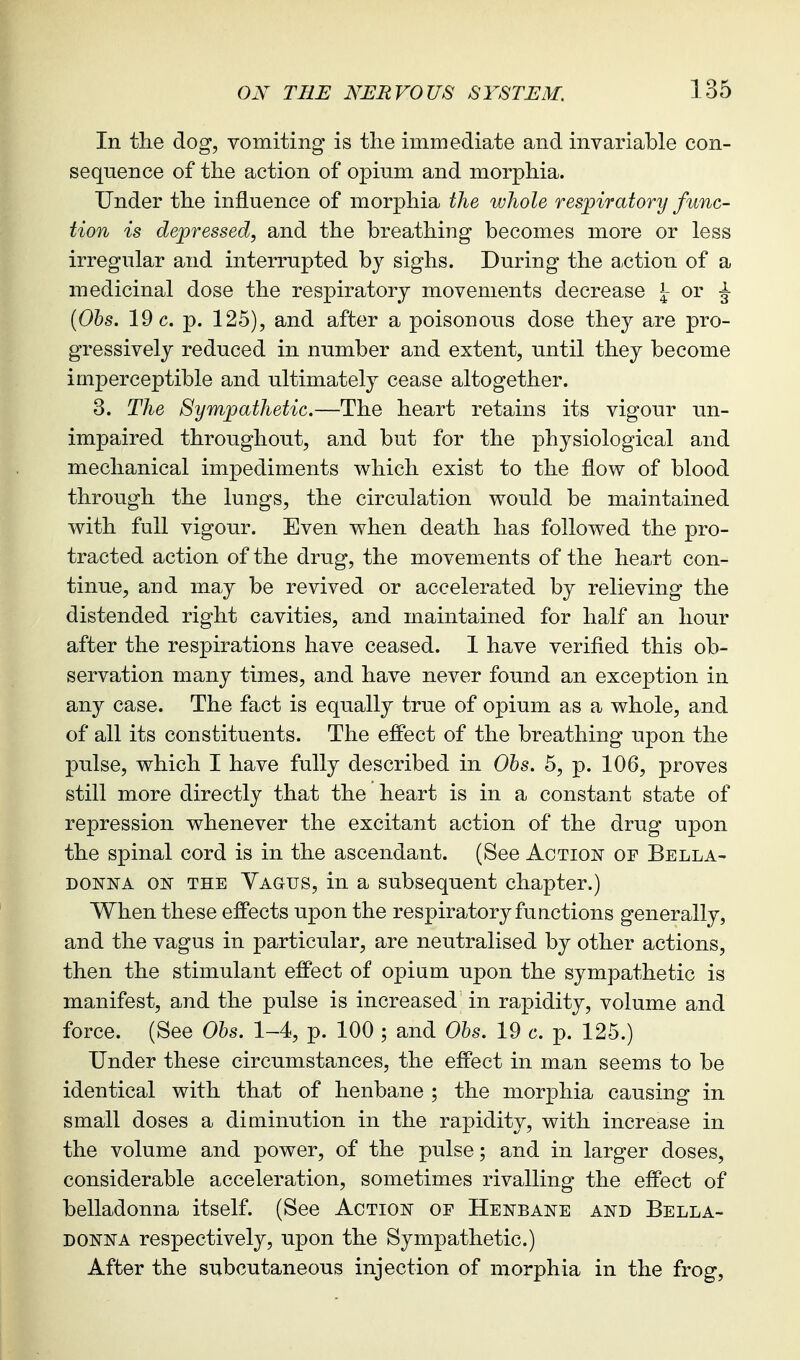 In tlie dog, vomiting is tlie immediate and invariable con- sequence of the action of opium and morphia. Under the influence of morphia the whole respij'atory func- tion is depressed, and the breathing becomes more or less irregular and interrupted by sighs. During the a-ction of a medicinal dose the respiratory movements decrease ^ or ^ {Ohs. 19 c. p. 125), and after a poisonous dose they are pro- gressively reduced in number and extent, until they become imperceptible and ultimately cease altogether. 3. The Sympathetic.—The heart retains its vigour un- impaired throughout, and but for the physiological and mechanical impediments v^hich exist to the flow of blood through the lungs, the circulation would be maintained with full vigour. Even when death has followed the pro- tracted action of the drug, the movements of the heart con- tinue, and may be revived or accelerated by relieving the distended right cavities, and maintained for half an hour after the respirations have ceased. 1 have verifled this ob- servation many times, and have never found an exception in any case. The fact is equally true of opium as a whole, and of all its constituents. The effect of the breathing upon the pulse, which I have fully described in Ohs. 5, p. 106, proves still more directly that the heart is in a constant state of repression whenever the excitant action of the drug upon the spinal cord is in the ascendant. (See Action or Bella- donna ON THE Vagus, in a subsequent chapter.) When these effects upon the respiratory functions generally, and the vagus in particular, are neutralised by other actions, then the stimulant effect of opium upon the sympathetic is manifest, and the pulse is increased in rapidity, volume and force. (See Ohs. 1-4, p. 100 ; and Ohs. 19 c. p. 125.) Under these circumstances, the effect in man seems to be identical with that of henbane ; the mor]3hia causing in small doses a diminution in the rapidity, with increase in the volume and power, of the pulse; and in larger doses, considerable acceleration, sometimes rivalling the effect of belladonna itself. (See Action or Henbane and Bella- donna respectively, upon the Sympathetic.) After the subcutaneous injection of morphia in the frog,