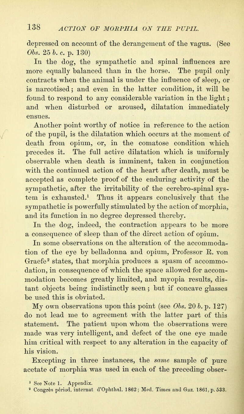 depressed on account of the derangement of the vagns. (See Ohs. 25 I, c. p. 130) In the dog, the sympathetic and spinal influences are more equally balanced than in the horse. The pupil only contracts when the animal is under the influence of sleep, or is narcotised; and even in the latter condition, it will be found to respond to any considerable variation in the light; and when disturbed or aroused, dilatation immediately ensues. Another point worthy of notice in reference to the action of the pupil, is the dilatation which occurs at the moment of death from opium, or, in the comatose condition which precedes it. The full active dilatation which is uniformly observable when death is imminent, taken in conjunction with the continued action of the heart after death, must be accepted as complete proof of the enduring activity of the sympathetic, after the irritability of the cerebro-spinal sys- tem is exhausted.^ Thus it appears conclusively that the sympathetic is powerfully stimulated by the action of morphia, and its function in no degree depressed thereby. In the dog, indeed, the contraction appears to be more a consequence of sleep than of the direct action of opium. In some observations on the alteration of the accommoda- tion of the eye by belladonna and opium. Professor R. von Graefe^ states, that morphia produces a spasm of accommo- dation, in consequence of which the space allowed for accom- modation becomes greatly limited, and myopia results, dis- tant objects being indistinctly seen; but if concave glasses be used this is obviated. My own observations upon this point (see Ohs. 20 h. p. 127) do not lead me to agreement with the latter part of this statement. The patient upon whom the observations were made was very intelligent, and defect of the one eye made him critical with respect to any alteration in the capacity of his vision. Excepting in three instances, the sam,e sample of pure acetate of morphia was used in each of the preceding obser- ^ See Note 1. Appendix. * Congrfes period, internat d'Ophthal. 1862; Med. Times and Gaz. 1861, p. 533.