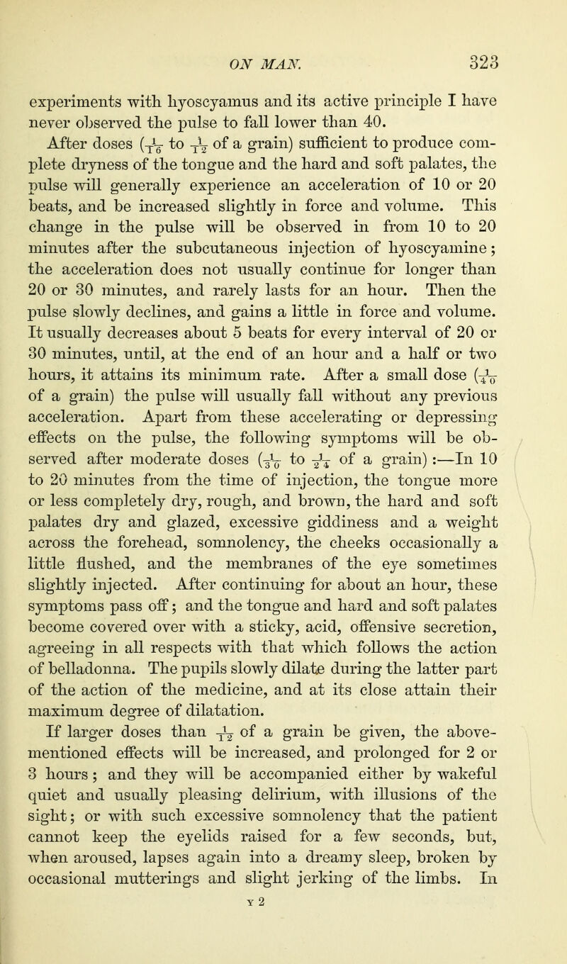 experiments with liyoscyamus and its active principle I have never ohserved the pulse to fall lower than 40. After doses (^L- to of a grain) sufficient to produce com- plete dryness of the tongue and the hard and soft palates, the pulse will generally experience an acceleration of 10 or 20 beats, and be increased slightly in force and volume. This change in the pulse will be observed in from 10 to 20 minutes after the subcutaneous injection of hyoscyamine; the acceleration does not usually continue for longer than 20 or 30 minutes, and rarely lasts for an hour. Then the pulse slowly declines, and gains a little in force and volume. It usually decreases about 5 beats for every interval of 20 or 30 minutes, until, at the end of an hour and a half or two hours, it attains its minimum rate. After a small dose {-^-q of a grain) the pulse will usually fall without any previous acceleration. Apart from these accelerating or depressing- effects on the pulse, the following symptoms will be ob- served after moderate doses {-^\- to of a grain) :—In 10 to 20 minutes from the time of injection, the tongue more or less completely dry, rough, and brown, the hard and soft palates dry and glazed, excessive giddiness and a weight across the forehead, somnolency, the cheeks occasionally a little flushed, and the membranes of the eye sometimes slightly injected. After continuing for about an hour, these symptoms pass off; and the tongue and hard and soft palates become covered over with a sticky, acid, offensive secretion, agreeing in all respects with that which follows the action of belladonna. The pupils slowly dilate during the latter part of the action of the medicine, and at its close attain their maximum degree of dilatation. If larger doses than -^^ of a grain be given, the above- mentioned effects will be increased, and prolonged for 2 or 3 hours ; and they will be accompanied either by wakeful quiet and usually pleasing delirium, with illusions of the sight; or with such excessive somnolency that the patient cannot keep the eyelids raised for a few seconds, but, when aroused, lapses again into a dreamy sleep, broken by occasional mutterings and slight jerking of the limbs. In