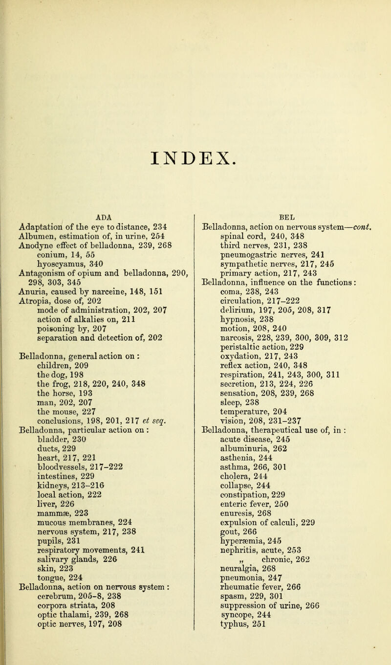 INDEX. ADA Adaptation of the eye to distance, 234 Albumen, estimation of, in urine, 264 Anodyne elFect of belladonna, 239, 268 coninm, 14, 55 hyoscyamus, 340 Antagonism of opium and belladonna, 290, 298, 303, 345 Anuria, caused by narceine, 148, 151 Atropia, dose of, 202 mode of administration, 202, 207 action of alkalies on, 211 poisoning by, 207 separation and detection of, 202 Belladonna, general action on : children, 209 the dog, 198 the frog, 218, 220, 240, 348 the horse, 193 man, 202, 207 the mouse, 227 conclusions, 198, 201, 217 et seq. Belladonna, particular action on : bladder, 230 ducts, 229 heart, 217, 221 bloodvessels, 217-222 intestines, 229 kidneys, 213-216 local action, 222 liver, 226 mammse, 223 mucous membranes, 224 nervous system, 217, 238 pupils, 231 respiratory movements, 241 salivary glands, 226 skin, 223 tongue, 224 Belladonna, action on nervous system : cerebrum, 205-8, 238 corpora striata, 208 optic thalami, 239, 268 optic nerves, 197> 208 BEL Belladonna, action on nervous system—cont. spinal cord, 240, 348 third nerves, 231, 238 pneumogastric nerves, 241 sympathetic nerves, 217, 245 primary action, 217, 243 Belladonna, influence on the functions : coma, 238, 243 circulation, 217-222 delirium, 197, 205, 208, 317 hypnosis, 238 motion, 208, 240 narcosis, 228, 239, 300, 309, 312 peristaltic action, 229 oxydation, 217, 243 reflex action, 240, 348 respiration, 241, 243, 300, 311 secretion, 213, 224, 226 sensation, 208, 239, 268 sleep, 238 temperature, 204 vision, 208, 231-237 Belladonna, therapeutical use of, in : acute disease, 245 albuminuria, 262 asthenia, 244 asthma, 266, 301 cholera, 244 collapse, 244 constipation, 229 enteric fever, 250 enuresis, 268 expulsion of calculi, 229 gout, 266 hypersemia, 245 nephritis, acute, 253 „ chronic, 262 neuralgia, 268 pneumonia, 247 rheumatic fever, 266 spasm, 229, 301 suppression of urine, 266 syncope, 244 typhus, 251