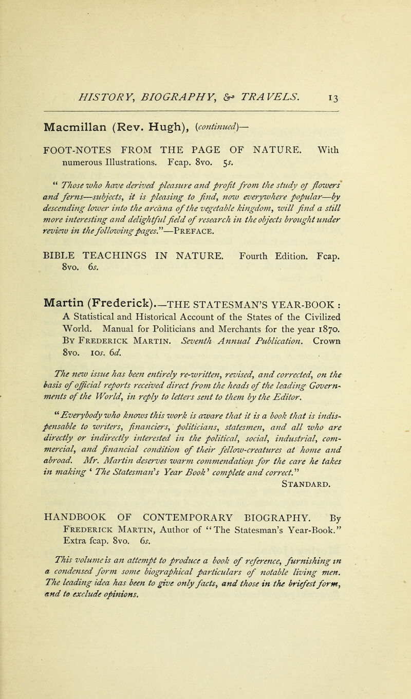 Macmillan (Rev. Hugh), {continued)— FOOT-NOTES FROM THE PAGE OF NATURE. With numerous Illustrations. Fcap. 8vo. 5^.  Those who have derived pleasure and profit from the study of flowers and ferns—subjects, it is pleasing to find, now everywhere popular—by descending lower into the arcana of the vegetable kingdom, will find a still more interesthig and delightful field of research in the objects brought under revie7v in thefollozvingpages.—Preface. BIBLE TEACHINGS IN NATURE. Fourth Edition. Fcap. 8vo. 6^. Martin (Frederick)—THE STATESMAN'S YEAR-BOOK : A Statistical and Historical Account of the States of the Civilized World. Manual for Politicians and Merchants for the year 1870. By Frederick Martin. Seventh Annual Publication. Crown 8vo. \os. 6d. The new issue has been entirely re-written, revised, and corrected, on the basis of official reports received direct from the heads of the leaditig Govern- ments of the World, in reply to letters sent to them by the Editor. Everybody who knows this work is aware that it is a book that is indis-- pensable to writers, fina7iciers, politicia7is, statesmen, and all who are directly or indirectly interested in the political, social, industrial, com- mercial, and financial condition of their fellow-creatures at home and abroad. Mr. Martin deserves warm commendation for the care he takes in making * The Statesman's Year Book'' complete and correct.'''' Standard. HANDBOOK OF CONTEMPORARY BIOGRAPHY. By Frederick Martin, Author of The Statesman's Year-Book. Extra fcap. 8vo. 6j. This volume is an attempt to produce a book of reference, furnishing in a condensed form some biographical particulars of notable living men. The leading idea has been to give only facts, and those in the briefest form, and td exclude opinions.