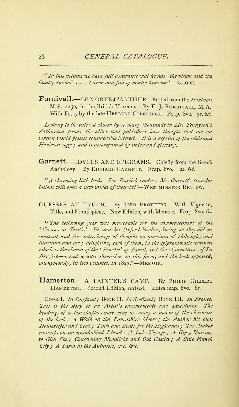  In this volume we have full assurance that he has ' the vision and the faculty divine.'' . . . Clever and full of kindly humourP—Globe. Furnivall.—LE MORTE.D'ARTHUR. Edited from the Harleian M.S. 2252, in the British Museum. By F. J. Furnivall, M.x\. With Essay by the late Herbert Coleridge. Fcap. 8vo. ']s. 6d. Looking to the interest shown by so many thousands in Mr. Te7^1^ysori^s Arthurian poe?}is, the editor and publishers have thought that the old version would possess cotisiderable interest. It is a reprint of the celebrated Harleian copy ; and is accompanied by index and glossary. Garnett.—IDYLLS AND EPIGRAMS. Chiefly from the Greek Anthology. By Richard Garnett. Fcap. 8vo. 2s. 6d. A charming little book. For English readers, Mr. Garnetfs transla- lativns will open a new world of thought''—Westminster Review. GUESSES AT TRUTH. By Two Brothers. With Vignette, Title, and Frontispiece. New Edition, with Memoir. Fcap, 8vo. 6j.  The following year was memorable for the commencement of the ' Guesses at Truth.' He and his Oxford brother, living as they did in constant and free interchange of thought on questions of philosophy and literature and art; delighting, each of them, in the epigrammatic terseness which is the charm of the ^ Fensees'' of Fascal, and the ' Caracteres' of La Bruyere—agreed to titter themselves in this form, and the book appeared, anonymously, in two volumes, in 1827.—Memoir. Hamerton.—A PAINTER'S camp. By Philip Gilbert Hamerton. Second Edition, revised. Extra fcap. 8vo. ds. Book I. In England; Book II. In Scotland; Book III. In France. This is the story of an Artist's encampments and adventures. The headings of a feiv chapters may serve to convey a notion of the character of the book: A Walk on the Lancashire Moors; the Author his own Housekeeper and Cook ; Tents and Boats for the Highlands ; The Author encamps on an uninhabited Island; A Lake Voyage ; A Gipsy Journey to Glen Coe; Concerning Moonlight and Old Castles; A little French City ; A Farm in the Autunois, &^c. &^c.