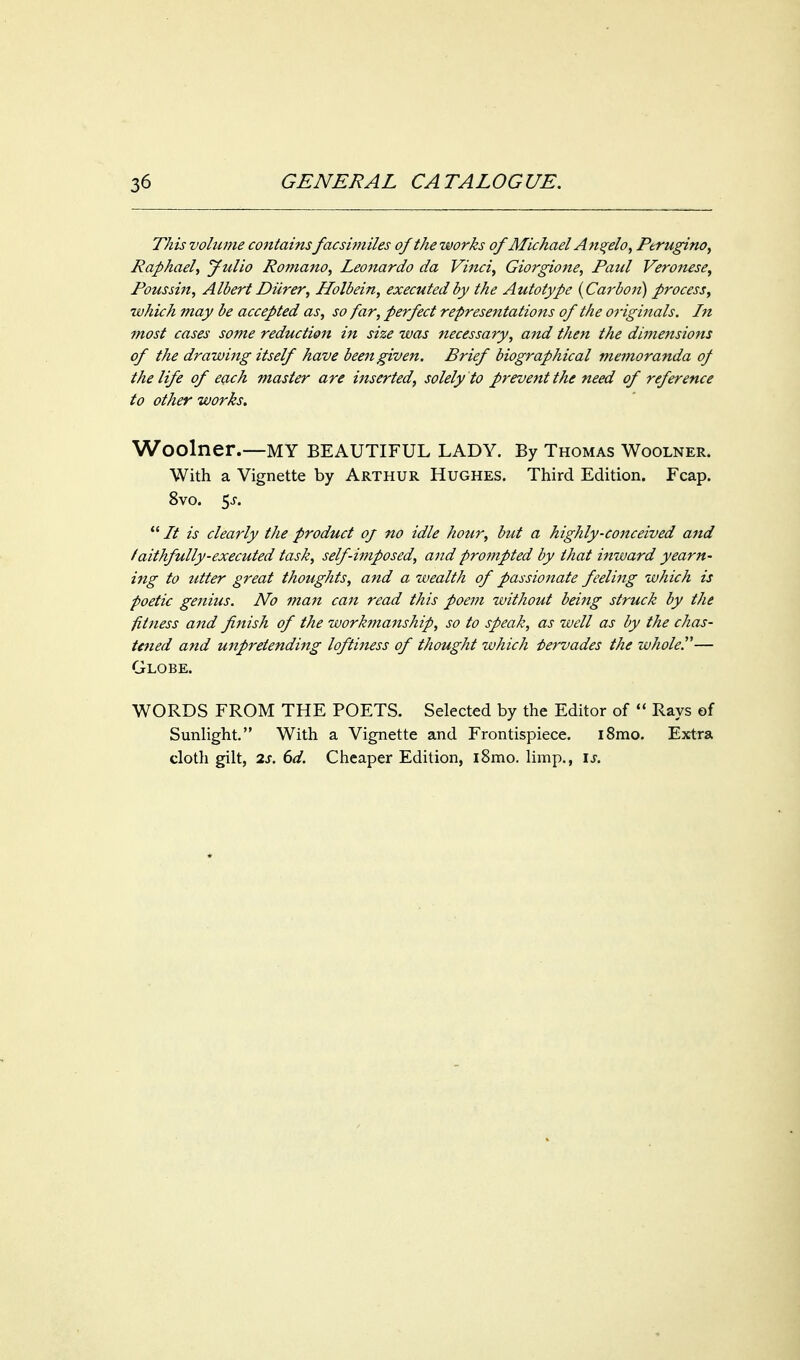 This volume containsfacsimiles of the works of Alichael An^elo, Perugino, Raphael, jfulio Romano, Leonardo da Vinci, Giorgione, Paid Veroiuse, Poussiit, Albert Diirer, Holbein, executed by the Autotype {Carbon) process, which may be accepted as, so far, perfect representations of the originals. In most cases some reduction in size was necessary, and then the dimensions of the drawing itself have been given. Brief biographical memoranda of the life of each master are inserted, solely to prevent the need of reference to other works. Woolner.—my beautiful lady. By Thomas Woolner. With a Vignette by Arthur Hughes. Third Edition. Fcap. 8vo. 5j.  It is clearly the product of no idle hour, but a highly-conceived and f aithfully-executed task, self-imposed, and prompted by that inward yearn- ing to utter great thoughts, and a wealth of passionate feeling which is poetic genius. No man can read this poem without being struck by the fitness and finish of the workma^tship, so to speak, as well as by the chas- tened and unpretending loftiness of thought which i>ervades the whole.''— Globe. WORDS FROM THE POETS. Selected by the Editor of  Rays of Sunlight. With a Vignette and Frontispiece. i8mo. Extra clotli gilt, 2s. 6d. Cheaper Edition, i8mo. limp., is.