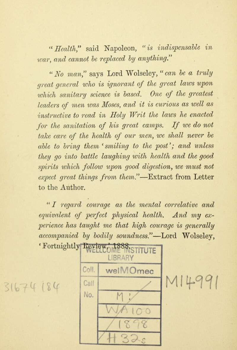 Health said Napoleon, is indispensable in war, and cannot he replaced by anything No man says Lord Wolseley, can be a truly great general who is ignorant of the great laws upon which sanitary science is based. One of the greatest leaders of men was Moses, and it is curious as well as instructive to read in Holy Writ the laws he enacted for the sanitation of his great camps. If we do not take care of the health of our men, we shall never be able to bring them 'smiling to the post'; and unless they go into battle laughing with health and the good spirits which follow upon good digestion, we must not expect great things from them!'—Extract from Letter to the Author. I regard courage as the mental correlative and equivalent of perfect physical health. And my ex- perience has taught me that high courage is generally accompanied by bodily soundness—Lord Wolseley, fc7<f M libr wy Coll welMOmec Call No. 1 % ,