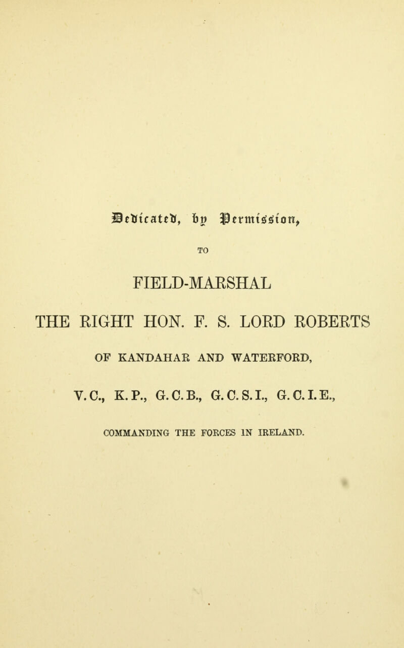 TO FIELD-MARSHAL THE RIGHT HON. F. S. LORD ROBERTS OF KANDAHAK AND WATERFORD, V.C., K.P., G.C.B., G.C.S.I., G.C.I.E., COMMANDING THE FORCES IN IRELAND.