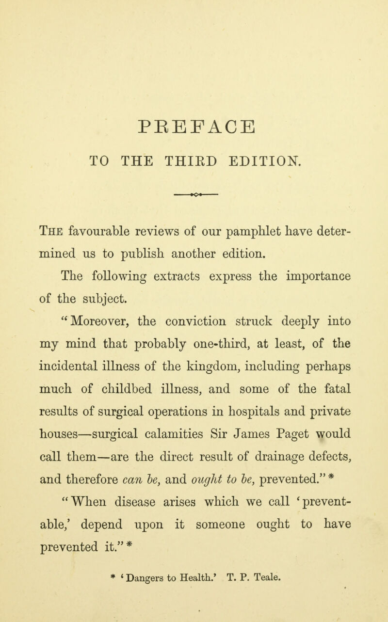 TO THE THIED EDITION. The favourable reviews of our pamphlet have deter- mined us to publish another edition. The following extracts express the importance of the subject.  Moreover, the conviction struck deeply into my mind that probably one-third, at least, of the incidental illness of the kingdom, including perhaps much of childbed illness, and some of the fatal results of surgical operations in hospitals and private houses—surgical calamities Sir James Paget would call them—are the direct result of drainage defects, and therefore can be, and ought to be, prevented. * When disease arises which we call 'prevent- able/ depend upon it someone ought to have prevented it.*