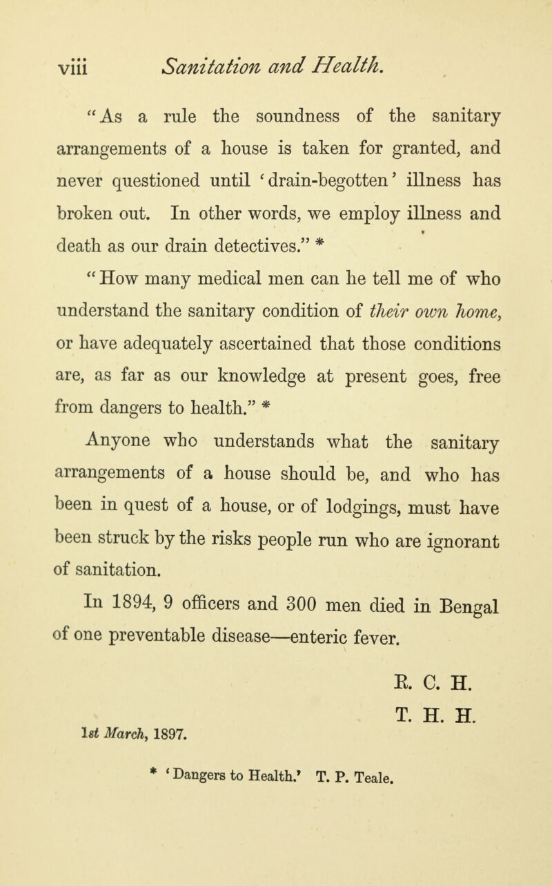 As a rule the soundness of the sanitary arrangements of a house is taken for granted, and never questioned until 'drain-begotten' illness has broken out. In other words, we employ illness and death as our drain detectives. *  How many medical men can he tell me of who understand the sanitary condition of their own home, or have adequately ascertained that those conditions are, as far as our knowledge at present goes, free from dangers to health. * Anyone who understands what the sanitary arrangements of a house should be, and who has been in quest of a house, or of lodgings, must have been struck by the risks people run who are ignorant of sanitation. In 1894, 9 officers and 300 men died in Bengal of one preventable disease—enteric fever. E. C. H. T. H. H. 1st March, 1897.