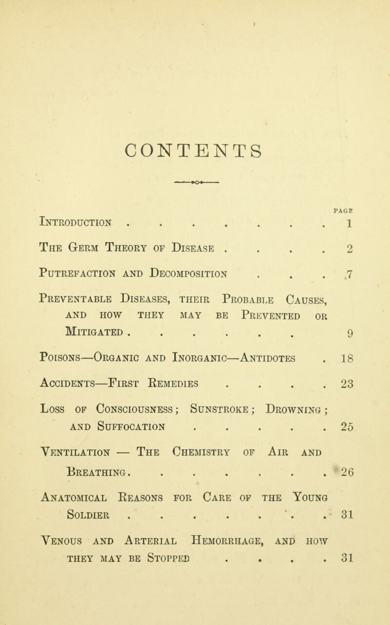 CONTENTS PAGE Introduction ....... 1 The Germ Theory of Disease .... 2 Putrefaction and Decomposition ... 7 Preventable Diseases, their Probable Causes, and how they may be Prevented or Mitigated ...... 9 Poisons—Organic and Inorganic—Antidotes . 18 Accidents—First Kemedies . . . .23 Loss of Consciousness ; Sunstroke ; Drowning ; and Suffocation . . . . .25 Ventilation — The Chemistry of Air and Breathing. . . . . . .26 Anatomical Eeasons for Care of the Young Soldier . . . . . *. . 31 Venous and Arterial Hemorrhage, and how they may be stopped . . . .31