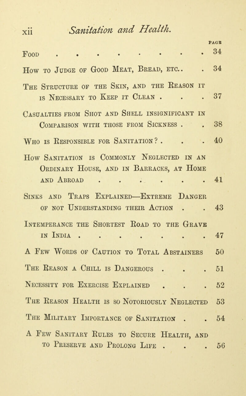 PAGB Food . 34 How to Judge of Good Meat, Bread, etc.. . 34 The Structure of the Skin, and the Eeason it is Necessary to Keep it Clean . . .37 Casualties from Shot and Shell insignificant in Comparison with those from Sickness . . 38 Who is Eesponsible for Sanitation ? . . .40 How Sanitation is Commonly Neglected in an Ordinary House, and in Barracks, at Home and Abroad ...... 41 Sinks and Traps Explained—Extreme Danger of not Understanding their Action . . 43 Intemperance the Shortest Eoad to the Grave in India ....... 47 A Few Words of Caution to Total Abstainers 50 The Reason a Chill is Dangerous . . .51 Necessity for Exercise Explained . . .52 The Eeason Health is so Notoriously Neglected 53 The Military Importance of Sanitation . . 54 A Few Sanitary Eules to Secure Health, and to Preserve and Prolong Life . . .56