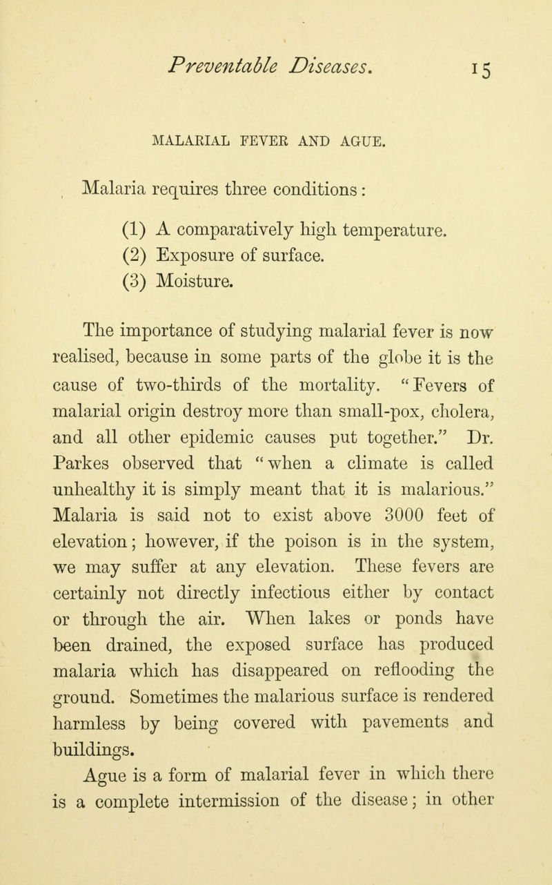 MALARIAL FEVER AND AGUE, Malaria requires three conditions: (1) A comparatively high temperature. (2) Exposure of surface. (3) Moisture. The importance of studying malarial fever is now realised, because in some parts of the globe it is the cause of two-thirds of the mortality.  Fevers of malarial origin destroy more than small-pox, cholera, and all other epidemic causes put together. Dr, Parkes observed that when a climate is called unhealthy it is simply meant that it is malarious. Malaria is said not to exist above 3000 feet of elevation; however, if the poison is in the system, we may suffer at any elevation. These fevers are certainly not directly infectious either by contact or through the air. When lakes or ponds have been drained, the exposed surface has produced malaria which has disappeared on reflooding the ground. Sometimes the malarious surface is rendered harmless by being covered with pavements and buildings. Ague is a form of malarial fever in which there is a complete intermission of the disease; in other