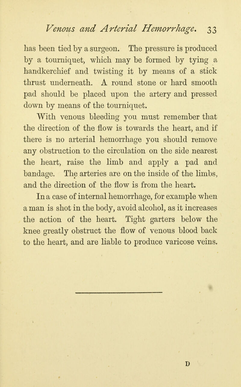 has been tied by a surgeon. The pressure is produced by a tourniquet, which may be formed by tying a handkerchief and twisting it by means of a stick thrust underneath. A round stone or hard smooth pad should be placed upon the artery and pressed down by means of the tourniquet. With venous bleeding you must remember that the direction of the flow is towards the heart, and if there is no arterial hemorrhage you should remove any obstruction to the circulation on the side nearest the heart, raise the limb and apply a pad and bandage. The arteries are on the inside of the limbs, and the direction of the flow is from the heart. In a case of internal hemorrhage, for example when a man is shot in the body, avoid alcohol, as it increases the action of the heart. Tight garters below the knee greatly obstruct the flow of venous blood back to the heart, and are liable to produce varicose veins. D