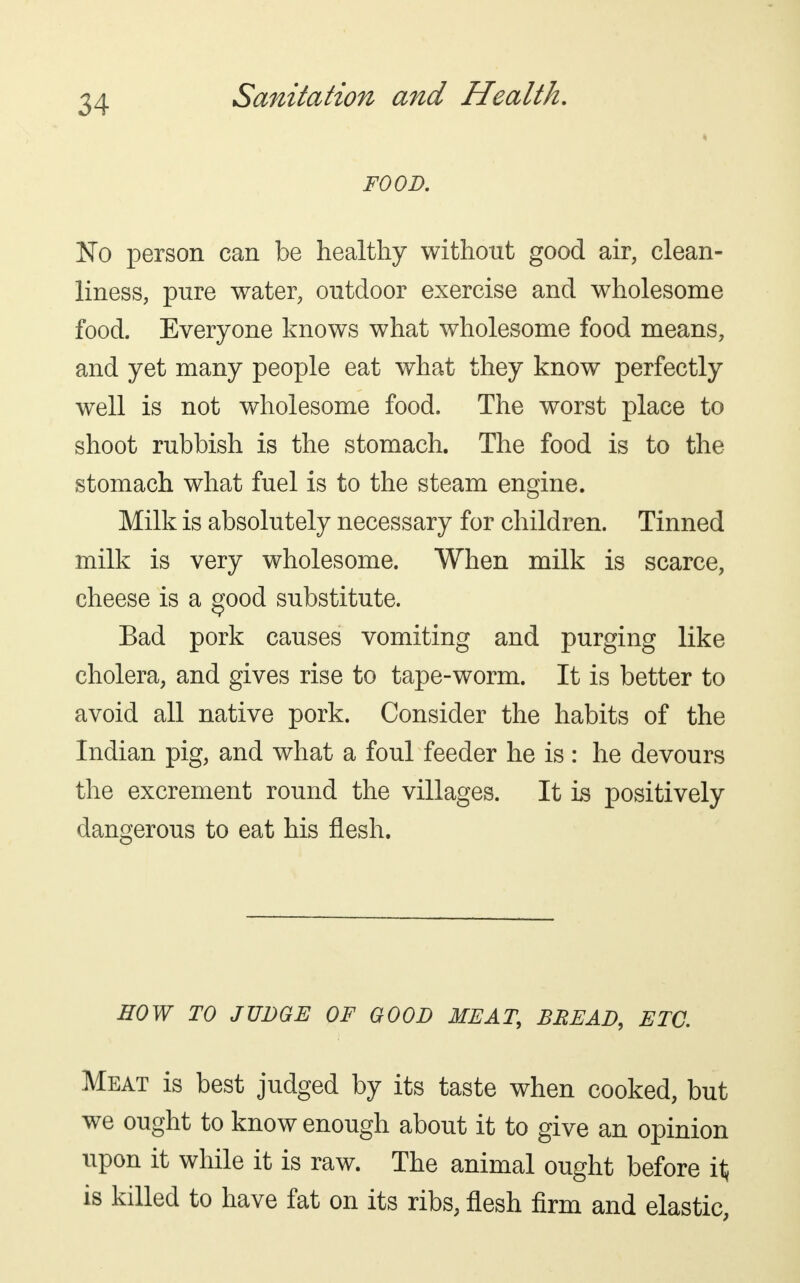 FOOD. No person can be healthy without good air, clean- liness, pure water, outdoor exercise and wholesome food. Everyone knows what wholesome food means, and yet many people eat what they know perfectly well is not wholesome food. The worst place to shoot rubbish is the stomach. The food is to the stomach what fuel is to the steam engine. Milk is absolutely necessary for children. Tinned milk is very wholesome. When milk is scarce, cheese is a good substitute. Bad pork causes vomiting and purging like cholera, and gives rise to tape-worm. It is better to avoid all native pork. Consider the habits of the Indian pig, and what a foul feeder he is : he devours the excrement round the villages. It is positively dangerous to eat his flesh. HOW TO JUDGE OF GOOD MEAT, BREAD, ETC. Meat is best judged by its taste when cooked, but we ought to know enough about it to give an opinion upon it while it is raw. The animal ought before it is killed to have fat on its ribs, flesh firm and elastic,