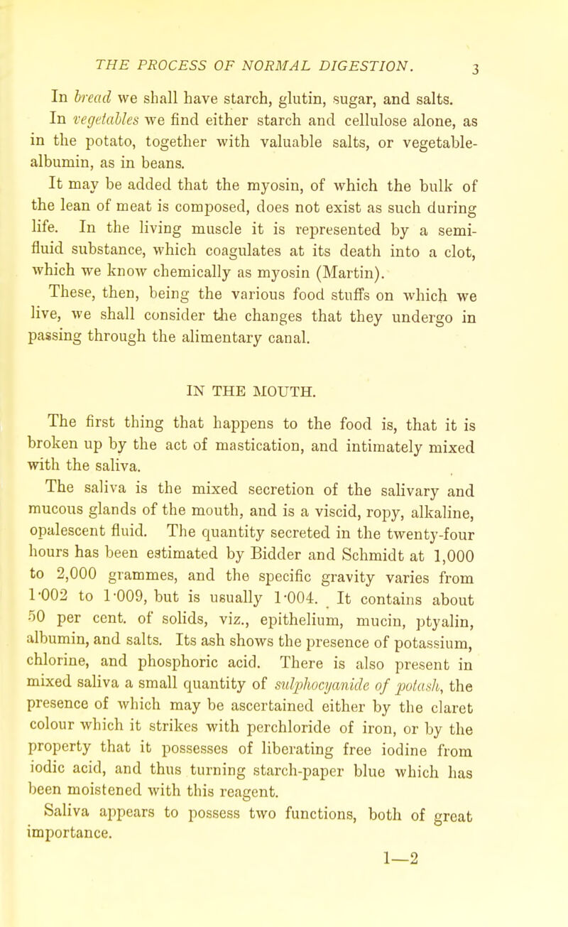 In bread we shall have starch, glutin, sugar, and salts. In vegetables we find either starch and cellulose alone, as in the potato, together with valuable salts, or vegetable- albumin, as in beans. It may be added that the myosin, of which the bulk of the lean of meat is composed, does not exist as such during life. In the living muscle it is represented by a semi- fluid substance, which coagulates at its death into a clot, which we know chemically as myosin (Martin). These, then, being the various food stuffs on which we live, we shall consider the changes that they undergo in passing through the alimentary canal. IN THE MOUTH. The first thing that happens to the food is, that it is broken up by the act of mastication, and intimately mixed with the saliva. The saliva is the mixed secretion of the salivary and mucous glands of the mouth, and is a viscid, ropy, alkaline, opalescent fluid. The quantity secreted in the twenty-four hours has been estimated by Bidder and Schmidt at 1,000 to 2,000 grammes, and the specific gravity varies from 1-002 to 1-009, but is usually 1-004. It contains about 50 per cent, of solids, viz., epithelium, mucin, ptyalin, albumin, and salts. Its ash shows the presence of potassium, chlorine, and phosphoric acid. There is also present in mixed saliva a small quantity of sulphocyanide of potash, the presence of which may be ascertained either by the claret colour which it strikes with perchloride of iron, or by the property that it possesses of liberating free iodine from iodic acid, and thus turning starch-paper blue which has been moistened with this reagent. Saliva appears to possess two functions, both of great importance. 1—2