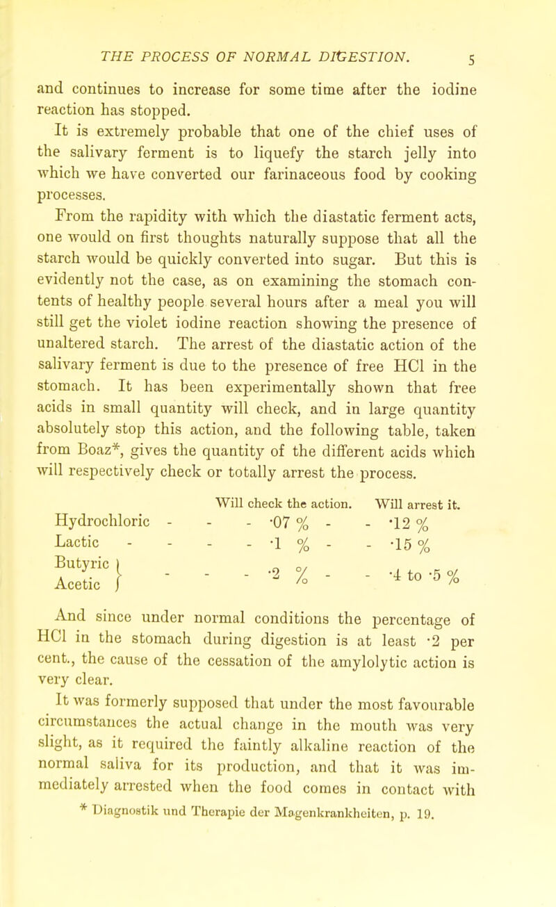 and continues to increase for some time after the iodine reaction has stopped. It is extremely probable that one of the chief uses of the salivary ferment is to liquefy the starch jelly into which we have converted our farinaceous food by cooking processes. From the rapidity with which the diastatic ferment acts, one would on first thoughts naturally suppose that all the starch would be quickly converted into sugar. But this is evidently not the case, as on examining the stomach con- tents of healthy people several hours after a meal you will still get the violet iodine reaction showing the presence of unaltered starch. The arrest of the diastatic action of the salivary ferment is due to the presence of free HC1 in the stomach. It has been experimentally shown that free acids in small quantity will check, and in large quantity absolutely stop this action, and the following table, taken from Boaz* gives the quantity of the different acids which will respectively check or totally arrest the process. Will check the action. Will arrest it. Hydrochloric - - - -07 % - - 12 % Lactic - - - - -1 % - - -15 % 1ST} - - - -2 % - - And since under normal conditions the percentage of HC1 in the stomach during digestion is at least -2 per cent., the cause of the cessation of the amylolytic action is very clear. It was formerly supposed that under the most favourable circumstances the actual change in the mouth was very slight, as it required the faintly alkaline reaction of the normal saliva for its production, and that it was im- mediately arrested when the food comes in contact with * Diagnostik und Thcrapie der Magenkrankheiten, p. 19.