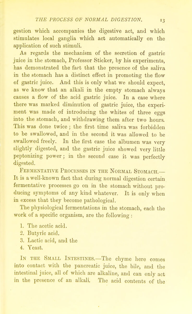 gestion which accompanies the digestive act, and which stimulates local ganglia which act automatically on the application of such stimuli. As regards the mechanism of the secretion of gastric juice in the stomach, Professor Sticker, by his experiments, has demonstrated the fact that the presence of the saliva in the stomach has a distinct effect in promoting the flow of gastric juice. And this is only what we should expect, as we know that an alkali in the empty stomach always causes a flow of the acid gastric juice. In a case where there was marked diminution of gastric juice, the experi- ment was made of introducing the whites of three eggs into the stomach, and withdrawing them after two hours. This was done twice; the first time saliva was forbidden to be swallowed, and in the second it was allowed to be swallowed freely. In the first case the albumen was very slightly digested, and the gastric juice showed very little peptonizing power; in the second case it was perfectly digested. Fermentative Processes in the Normal Stomach.— It is a well-known fact that during normal digestion certain fermentative processes go on in the stomach without pro- ducing symptoms of any kind whatever. It is only when in excess that they become pathological. The physiological fermentations in the stomach, each the work of a specific organism, are the following : 1. The acetic acid. 2. Butyric acid. 3. Lactic acid, and the 4. Yeast. In the Small Intestines.—The chyme here comes into contact with the pancreatic juice, the bile, and the intestinal juice, all of which are alkaline, and can only act in the presence of an alkali. The acid contents of the