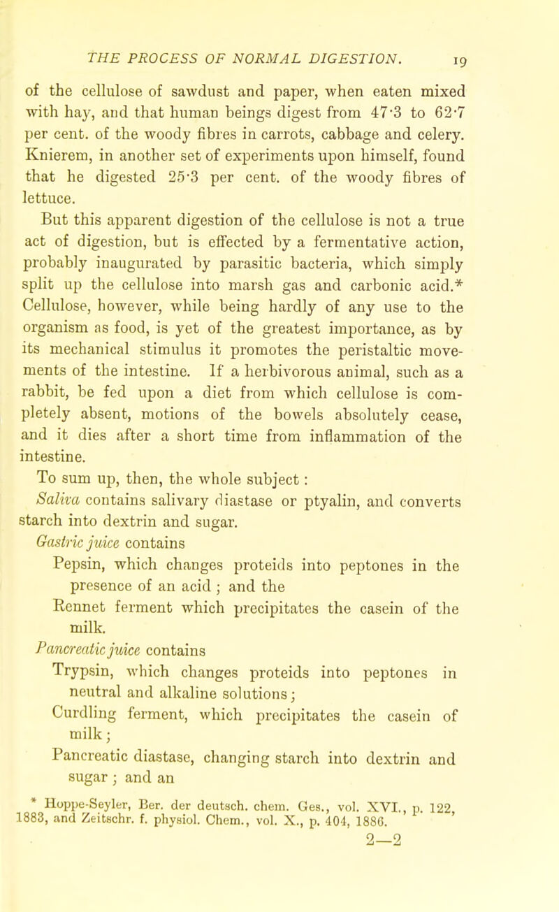 of the cellulose of sawdust and paper, when eaten mixed with hay, and that human beings digest from 47*3 to 62'7 per cent, of the woody fibres in carrots, cabbage and celery. Knierem, in another set of experiments upon himself, found that he digested 25-3 per cent, of the woody fibres of lettuce. But this apparent digestion of the cellulose is not a true act of digestion, but is effected by a fermentative action, probably inaugurated by parasitic bacteria, which simply split up the cellulose into marsh gas and carbonic acid.* Cellulose, however, while being hardly of any use to the organism as food, is yet of the greatest importance, as by its mechanical stimulus it promotes the peristaltic move- ments of the intestine. If a herbivorous animal, such as a rabbit, be fed upon a diet from which cellulose is com- pletely absent, motions of the bowels absolutely cease, and it dies after a short time from inflammation of the intestine. To sum up, then, the whole subject: Saliva contains salivary diastase or ptyalin, and converts starch into dextrin and sugar. Gastric juice contains Pepsin, which changes proteids into peptones in the presence of an acid ; and the Rennet ferment which precipitates the casein of the milk. Pancreatic juice contains Trypsin, which changes proteids into peptones in neutral and alkaline solutions; Curdling ferment, which precipitates the casein of milk j Pancreatic diastase, changing starch into dextrin and sugar; and an * Hoppe-Seyler, Ber. der deutach. chem. Ges., vol. XVI., p. 122, 1883, and Zeitschr. f. physiol. Chem., vol. X., p. 404, 1880.