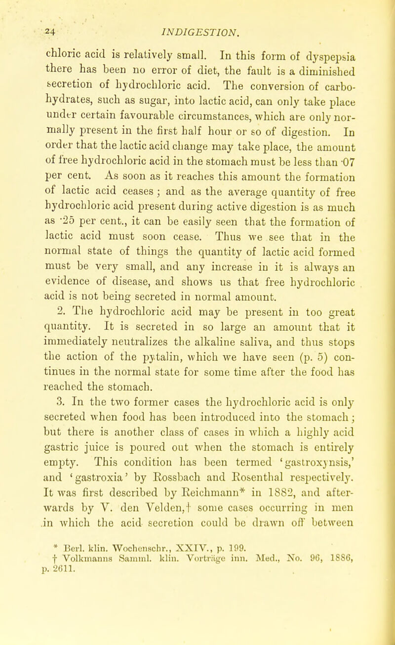 chloric acid is relatively small. In this form of dyspepsia there has been no error of diet, the fault is a diminished secretion of hydrochloric acid. The conversion of carbo- hydrates, such as sugar, into lactic acid, can only take place under certain favourable circumstances, which are only nor- mally present in the first half hour or so of digestion. In order that the lactic acid change may take place, the amount of free hydrochloric acid in the stomach must be less than -07 per cent. As soon as it reaches this amount the formation of lactic acid ceases ; and as the average quantity of free hydrochloric acid present during active digestion is as much as -25 per cent., it can be easily seen that the formation of lactic acid must soon cease. Thus we see that in the normal state of things the quantity of lactic acid formed must be very small, and any increase in it is always an evidence of disease, and shows us that free hydrochloric acid is not being secreted in normal amount. 2. The hydrochloric acid may be present in too great quantity. It is secreted in so large an amount that it immediately neutralizes the alkaline saliva, and thus stops the action of the pytalin, which we have seen (p. 5) con- tinues in the normal state for some time after the food has reached the stomach. 3. In the two former cases the hydrochloric acid is only secreted when food has been introduced into the stomach; but there is another class of cases in which a highly acid gastric juice is poured out when the stomach is entirely empty. This condition has been termed ' gastroxynsis,' and 'gastroxia' by Rossbach and Rosenthal respectively. It was first described by Reichmann* in 1882, and after- wards by V. den Velden.t some cases occurring in men .in which the acid secretion could be drawn off between * Berl. klin. Wochenschr., XXIV., p. 109. f Volkinarms Saminl. klin. Vortrage inn. Med., No. 96, 1886, p. 2611.
