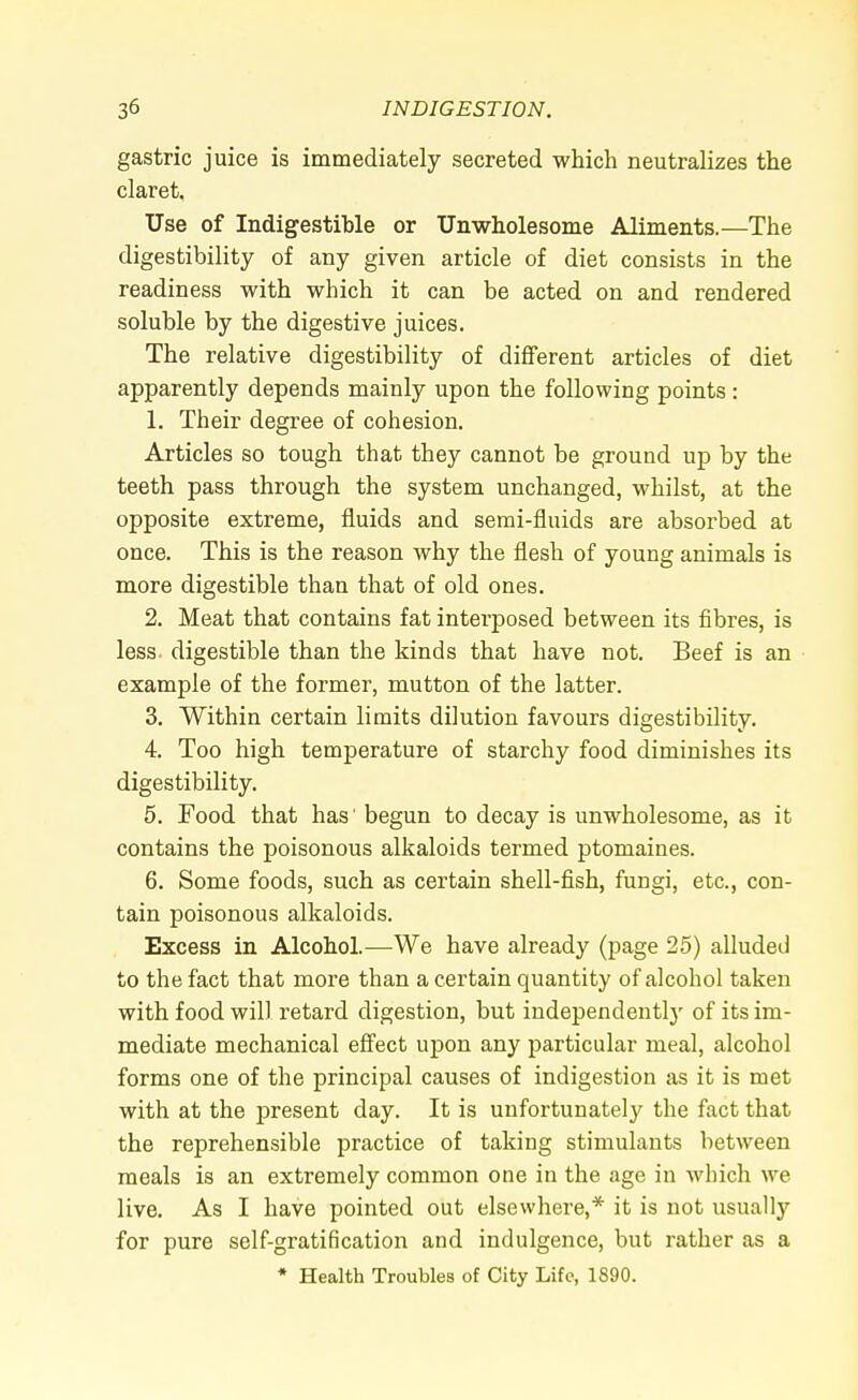 gastric juice is immediately secreted which neutralizes the claret. Use of Indigestible or Unwholesome Aliments.—The digestibility of any given article of diet consists in the readiness with which it can be acted on and rendered soluble by the digestive juices. The relative digestibility of different articles of diet apparently depends mainly upon the following points: 1. Their degree of cohesion. Articles so tough that they cannot be ground up by the teeth pass through the system unchanged, whilst, at the opposite extreme, fluids and semi-fluids are absorbed at once. This is the reason why the flesh of young animals is more digestible than that of old ones. 2. Meat that contains fat interposed between its fibres, is less, digestible than the kinds that have not. Beef is an example of the former, mutton of the latter. 3. Within certain limits dilution favours digestibility. 4. Too high temperature of starchy food diminishes its digestibility. 5. Food that has' begun to decay is unwholesome, as it contains the poisonous alkaloids termed ptomaines. 6. Some foods, such as certain shell-fish, fungi, etc., con- tain poisonous alkaloids. Excess in Alcohol.—We have already (page 25) alluded to the fact that more than a certain quantity of alcohol taken with food will retard digestion, but independently of its im- mediate mechanical effect upon any particular meal, alcohol forms one of the principal causes of indigestion as it is met with at the present day. It is unfortunately the fact that the reprehensible practice of taking stimulants between meals is an extremely common one in the age in which we live. As I have pointed out elsewhere,* it is not usually for pure self-gratification and indulgence, but rather as a * Health Troubles of City Life, 1890.