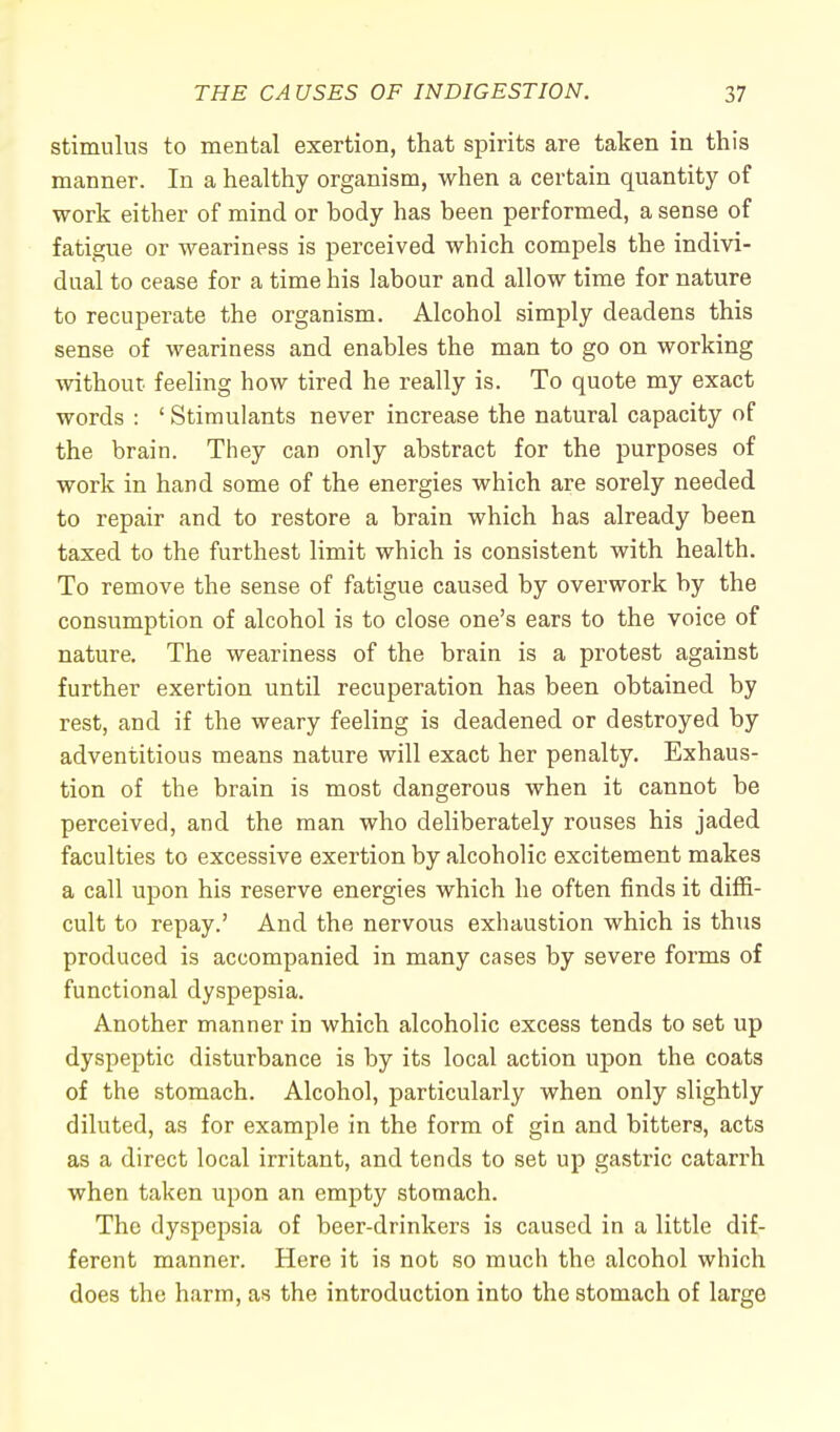 stimulus to mental exertion, that spirits are taken in this manner. In a healthy organism, when a certain quantity of work either of mind or body has been performed, a sense of fatigue or weariness is perceived which compels the indivi- dual to cease for a time his labour and allow time for nature to recuperate the organism. Alcohol simply deadens this sense of weariness and enables the man to go on working without feeling how tired he really is. To quote my exact words : ' Stimulants never increase the natural capacity of the brain. They can only abstract for the purposes of work in hand some of the energies which are sorely needed to repair and to restore a brain which has already been taxed to the furthest limit which is consistent with health. To remove the sense of fatigue caused by overwork by the consumption of alcohol is to close one's ears to the voice of nature. The weariness of the brain is a protest against further exertion until recuperation has been obtained by rest, and if the weary feeling is deadened or destroyed by adventitious means nature will exact her penalty. Exhaus- tion of the brain is most dangerous when it cannot be perceived, and the man who deliberately rouses his jaded faculties to excessive exertion by alcoholic excitement makes a call upon his reserve energies which he often finds it diffi- cult to repay.' And the nervous exhaustion which is thus produced is accompanied in many cases by severe forms of functional dyspepsia. Another manner in which alcoholic excess tends to set up dyspeptic disturbance is by its local action upon the coats of the stomach. Alcohol, particularly when only slightly diluted, as for example in the form of gin and bitters, acts as a direct local irritant, and tends to set up gastric catarrh when taken upon an empty stomach. The dyspepsia of beer-drinkers is caused in a little dif- ferent manner. Here it is not so much the alcohol which does the harm, as the introduction into the stomach of large