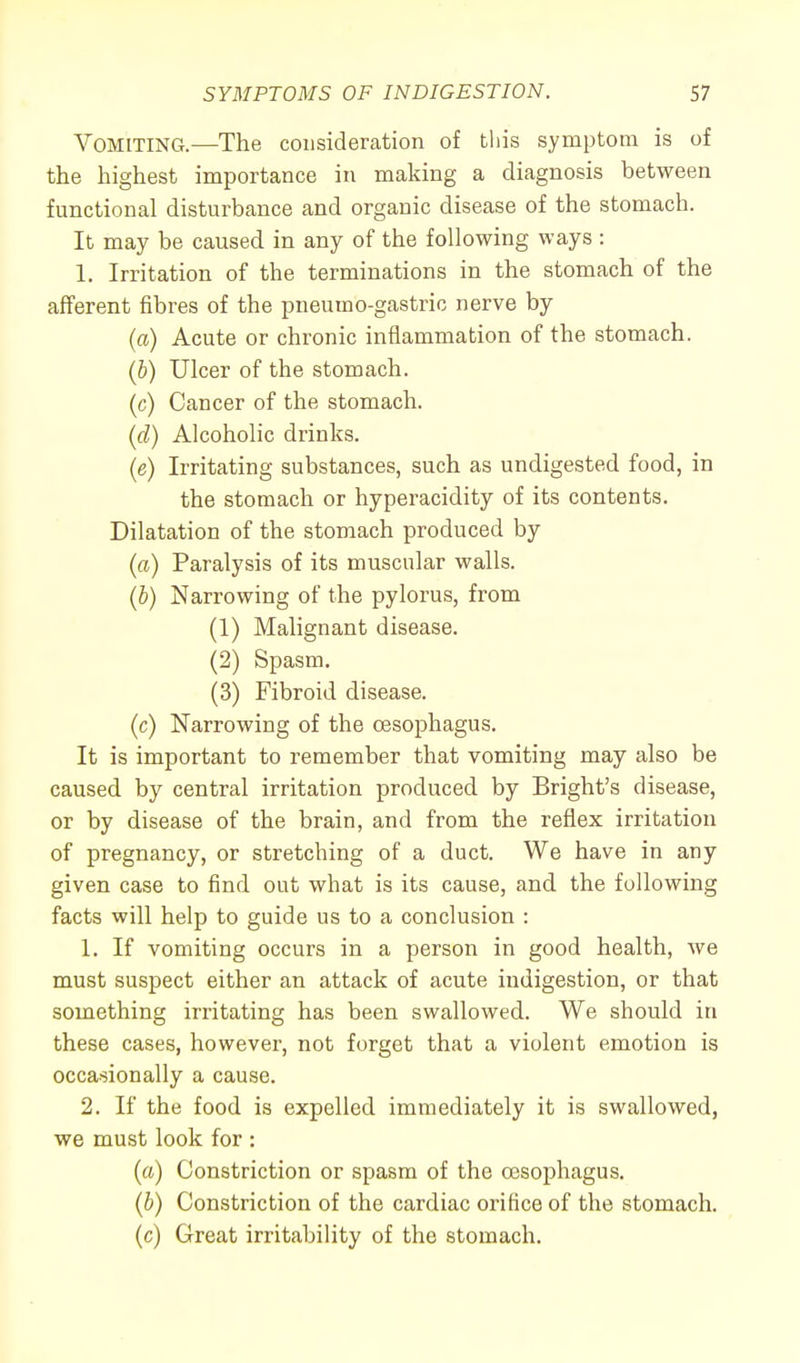 Vomiting.—The consideration of this symptom is of the highest importance in making a diagnosis between functional disturbance and organic disease of the stomach. It may be caused in any of the following ways : 1. Irritation of the terminations in the stomach of the afferent fibres of the pneumo-gastric nerve by (a) Acute or chronic inflammation of the stomach. (b) Ulcer of the stomach. (c) Cancer of the stomach. (d) Alcoholic drinks. (e) Irritating substances, such as undigested food, in the stomach or hyperacidity of its contents. Dilatation of the stomach produced by (a) Paralysis of its muscular walls. (b) Narrowing of the pylorus, from (1) Malignant disease. (2) Spasm. (3) Fibroid disease. (c) Narrowing of the oesophagus. It is important to remember that vomiting may also be caused by central irritation produced by Bright's disease, or by disease of the brain, and from the reflex irritation of pregnancy, or stretching of a duct. We have in any given case to find out what is its cause, and the following facts will help to guide us to a conclusion : 1. If vomiting occurs in a person in good health, Ave must suspect either an attack of acute indigestion, or that something irritating has been swallowed. We should in these cases, however, not forget that a violent emotion is occasionally a cause. 2. If the food is expelled immediately it is swallowed, we must look for : (a) Constriction or spasm of the oesophagus. (b) Constriction of the cardiac orifice of the stomach. (c) Great irritability of the stomach.