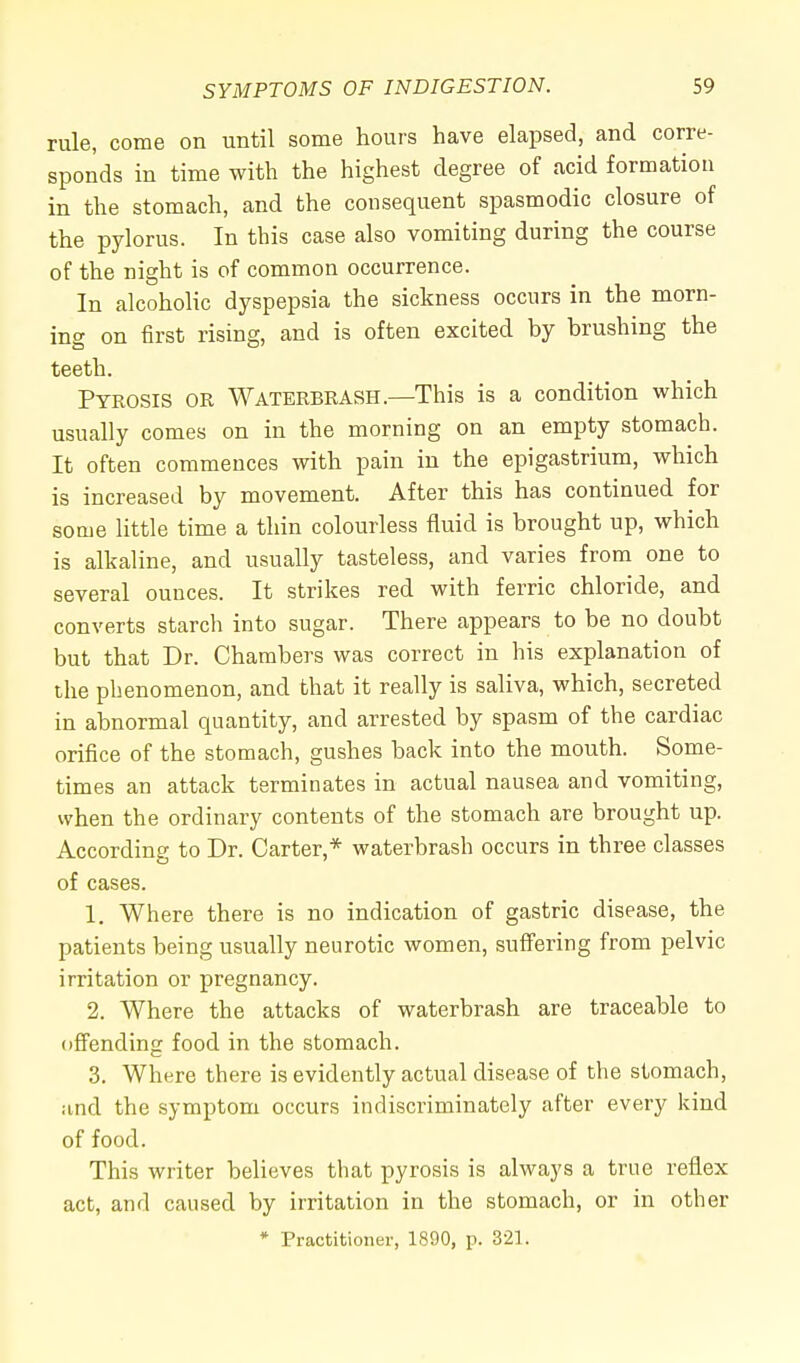 rule, come on until some hours have elapsed, and corre- sponds in time with the highest degree of acid formation in the stomach, and the consequent spasmodic closure of the pylorus. In this case also vomiting during the course of the night is of common occurrence. In alcoholic dyspepsia the sickness occurs in the morn- ing on first rising, and is often excited by brushing the teeth. Pyrosis or Waterbrash.—This is a condition which usually comes on in the morning on an empty stomach. It often commences with pain in the epigastrium, which is increased by movement. After this has continued for some little time a thin colourless fluid is brought up, which is alkaline, and usually tasteless, and varies from one to several ounces. It strikes red with ferric chloride, and converts starch into sugar. There appears to be no doubt but that Dr. Chambers was correct in his explanation of the phenomenon, and that it really is saliva, which, secreted in abnormal quantity, and arrested by spasm of the cardiac orifice of the stomach, gushes back into the mouth. Some- times an attack terminates in actual nausea and vomiting, when the ordinary contents of the stomach are brought up. According to Dr. Carter,* waterbrash occurs in three classes of cases. 1. Where there is no indication of gastric disease, the patients being usually neurotic women, suffering from pelvic irritation or pregnancy. 2. Where the attacks of waterbrash are traceable to offending food in the stomach. 3. Where there is evidently actual disease of the stomach, and the symptom occurs indiscriminately after every kind of food. This writer believes that pyrosis is always a true reflex act, and caused by irritation in the stomach, or in other * Practitioner, 1890, p. 321.