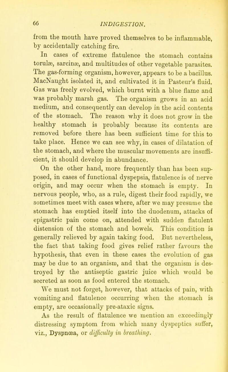 from the mouth have proved themselves to be inflammable, by accidentally catching fire. In cases of extreme flatulence the stomach contains torulae, sarcinte, and multitudes of other vegetable parasites. The gas-forming organism, however, appears to be a bacillus. MacNaught isolated it, and cultivated it in Pasteur's fluid. Gas was freely evolved, which burnt with a blue flame and was probably marsh gas. The organism grows in an acid medium, and consequently can develop in the acid contents of the stomach. The reason why it does not grow in the healthy stomach is probably because its contents are removed before there has been sufficient time for this to take place. Hence we can see why, in cases of dilatation of the stomach, and where the muscular movements are insuffi- cient, it should develop in abundance. On the other hand, more frequently than has been sup- posed, in cases of functional dyspepsia, flatulence is of nerve origin, and may occur when the stomach is empty. In nervous people, who, as a rule, digest their food rapidly, we sometimes meet with cases where, after we may presume the stomach has emptied itself into the duodenum, attacks of epigastric pain come on, attended with sudden flatulent distension of the stomach and bowels. This condition is generally relieved by again taking food. But nevertheless, the fact that taking food gives relief rather favours the hypothesis, that even in these cases the evolution of gas may be due to an organism, and that the organism is des- troyed by the antiseptic gastric juice which would be secreted as soon as food entered the stomach. We must not forget, however, that attacks of pain, with vomiting and flatulence occurring when the stomach is empty, are occasionally pre-ataxic signs. As the result of flatulence we mention an exceedingly distressing symptom from which many dyspeptics suffer, viz., Dyspnoea, or difficulty in breathing.