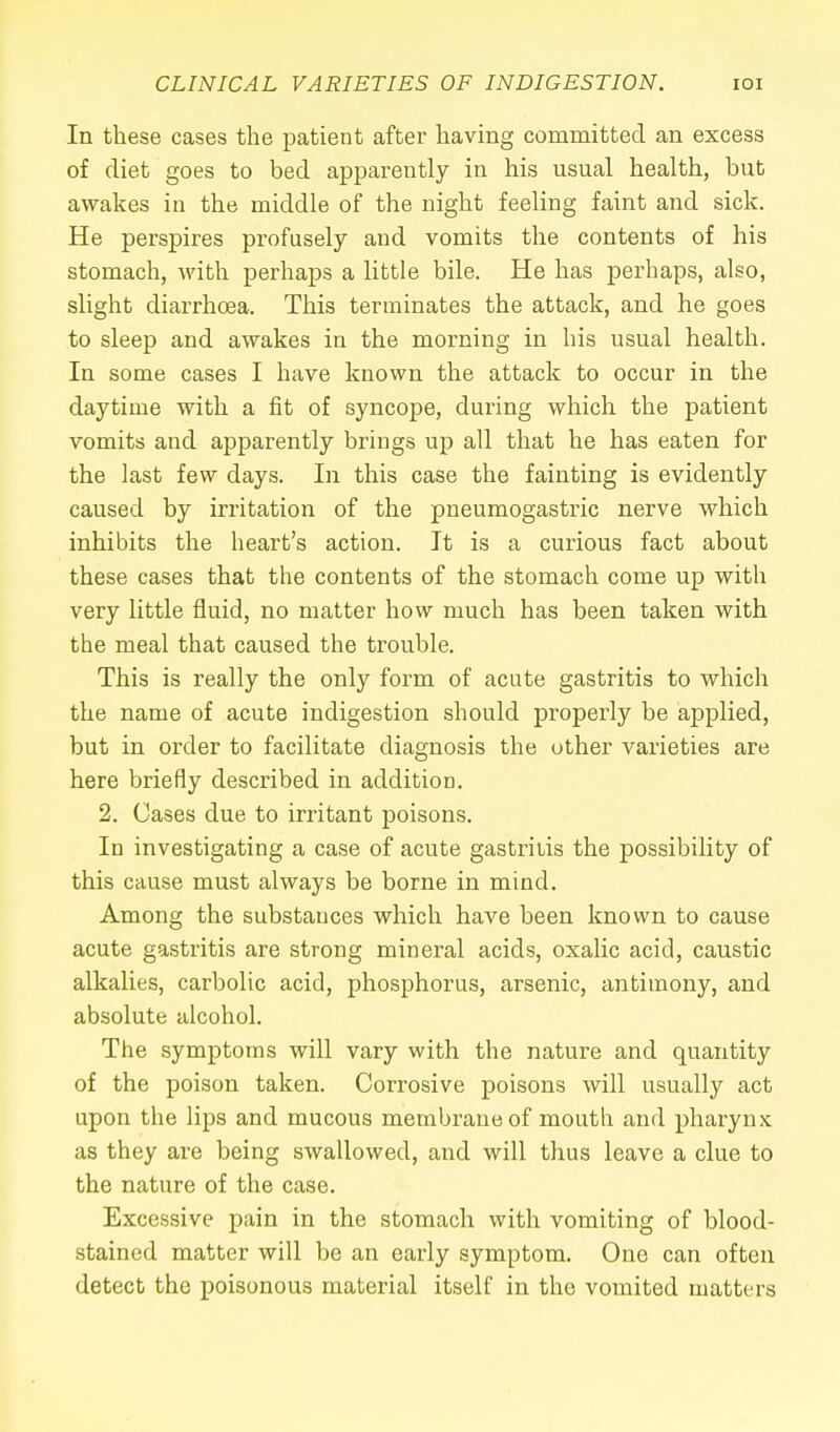 In these cases the patient after having committed an excess of diet goes to bed apparently in his usual health, but awakes in the middle of the night feeling faint and sick. He perspires profusely and vomits the contents of his stomach, with perhaps a little bile. He has perhaps, also, slight diarrhoea. This terminates the attack, and he goes to sleep and awakes in the morning in his usual health. In some cases I have known the attack to occur in the daytime with a fit of syncope, during which the patient vomits and apparently brings up all that he has eaten for the last few days. In this case the fainting is evidently caused by irritation of the pneumogastric nerve which inhibits the heart's action. It is a curious fact about these cases that the contents of the stomach come up with very little fluid, no matter how much has been taken with the meal that caused the trouble. This is really the only form of acute gastritis to which the name of acute indigestion should properly be applied, but in order to facilitate diagnosis the other varieties are here briefly described in additiom 2. Cases due to irritant poisons. In investigating a case of acute gastritis the possibility of this cause must always be borne in mind. Among the substances which have been known to cause acute gastritis are strong mineral acids, oxalic acid, caustic alkalies, carbolic acid, phosphorus, arsenic, antimony, and absolute alcohol. The symptoms will vary with the nature and quantity of the poison taken. Corrosive poisons will usually act upon the lips and mucous membrane of mouth and pharynx as they are being swallowed, and will thus leave a clue to the nature of the case. Excessive pain in the stomach with vomiting of blood- stained matter will be an early symptom. One can often detect the poisonous material itself in the vomited matters