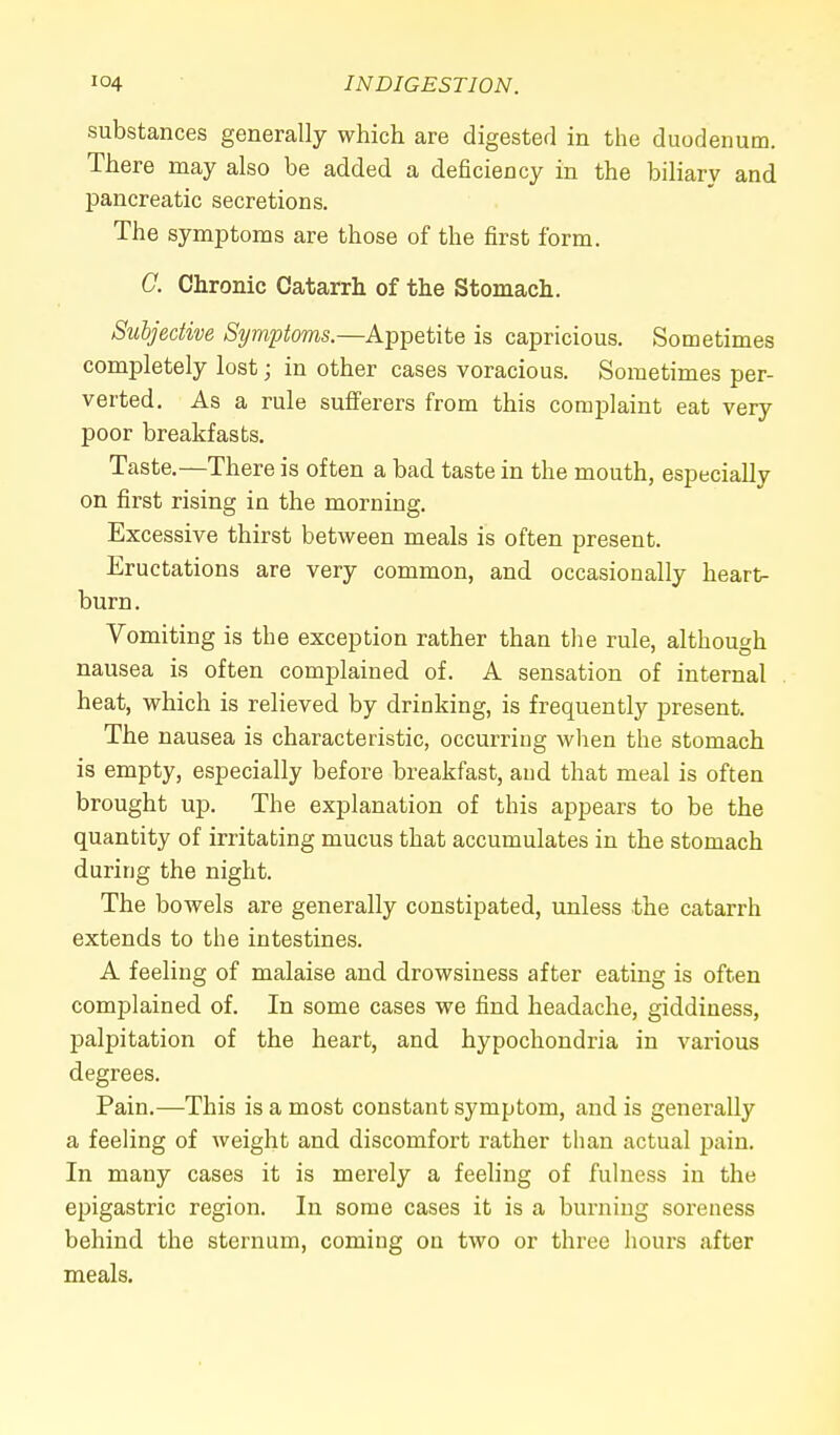 substances generally which are digested in the duodenum. There may also be added a deficiency in the biliary and pancreatic secretions. The symptoms are those of the first form. G. Chronic Catarrh of the Stomach. Subjective Symptoms.—Appetite is capricious. Sometimes completely lost • in other cases voracious. Sometimes per- verted. As a rule sufferers from this complaint eat very poor breakfasts. Taste.—There is often a bad taste in the mouth, especially on first rising in the morning. Excessive thirst between meals is often present. Eructations are very common, and occasionally heart- burn. Vomiting is the exception rather than the rule, although nausea is often complained of. A sensation of internal heat, which is relieved by drinking, is frequently present. The nausea is characteristic, occurring when the stomach is empty, especially before breakfast, and that meal is often brought up. The explanation of this appears to be the quantity of irritating mucus that accumulates in the stomach during the night. The bowels are generally constipated, unless the catarrh extends to the intestines. A feeling of malaise and drowsiness after eating is often complained of. In some cases we find headache, giddiness, palpitation of the heart, and hypochondria in various degrees. Pain.—This is a most constant symptom, and is generally a feeling of weight and discomfort rather than actual pain. In many cases it is merely a feeling of fulness in the epigastric region. In some cases it is a burning soreness behind the sternum, coming on two or three hours after meals.